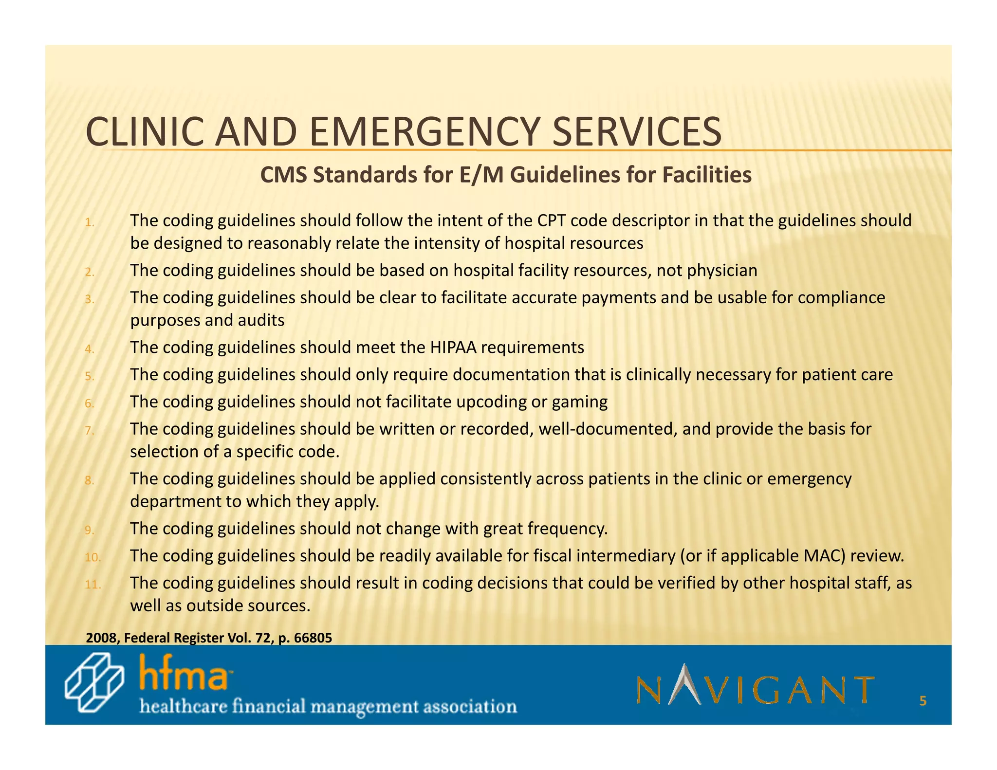 CLINIC AND EMERGENCY SERVICES
                            CMS Standards for E/M Guidelines for Facilities
1.     The coding guidelines should follow the intent of the CPT code descriptor in that the guidelines should
       be designed to reasonably relate the intensity of hospital resources
2.     The coding guidelines should be based on hospital facility resources, not physician
3.     The coding guidelines should be clear to facilitate accurate payments and be usable for compliance
       purposes and audits
4.     The coding guidelines should meet the HIPAA requirements
5.     The coding guidelines should only require documentation that is clinically necessary for patient care
6.     The coding guidelines should not facilitate upcoding or gaming
7.     The coding guidelines should be written or recorded, well-documented, and provide the basis for
       selection of a specific code.
8.     The coding guidelines should be applied consistently across patients in the clinic or emergency
       department to which they apply.
9.     The coding guidelines should not change with great frequency.
10.    The coding guidelines should be readily available for fiscal intermediary (or if applicable MAC) review.
11.    The coding guidelines should result in coding decisions that could be verified by other hospital staff, as
       well as outside sources.
2008, Federal Register Vol. 72, p. 66805



                                                                                                                    5
 