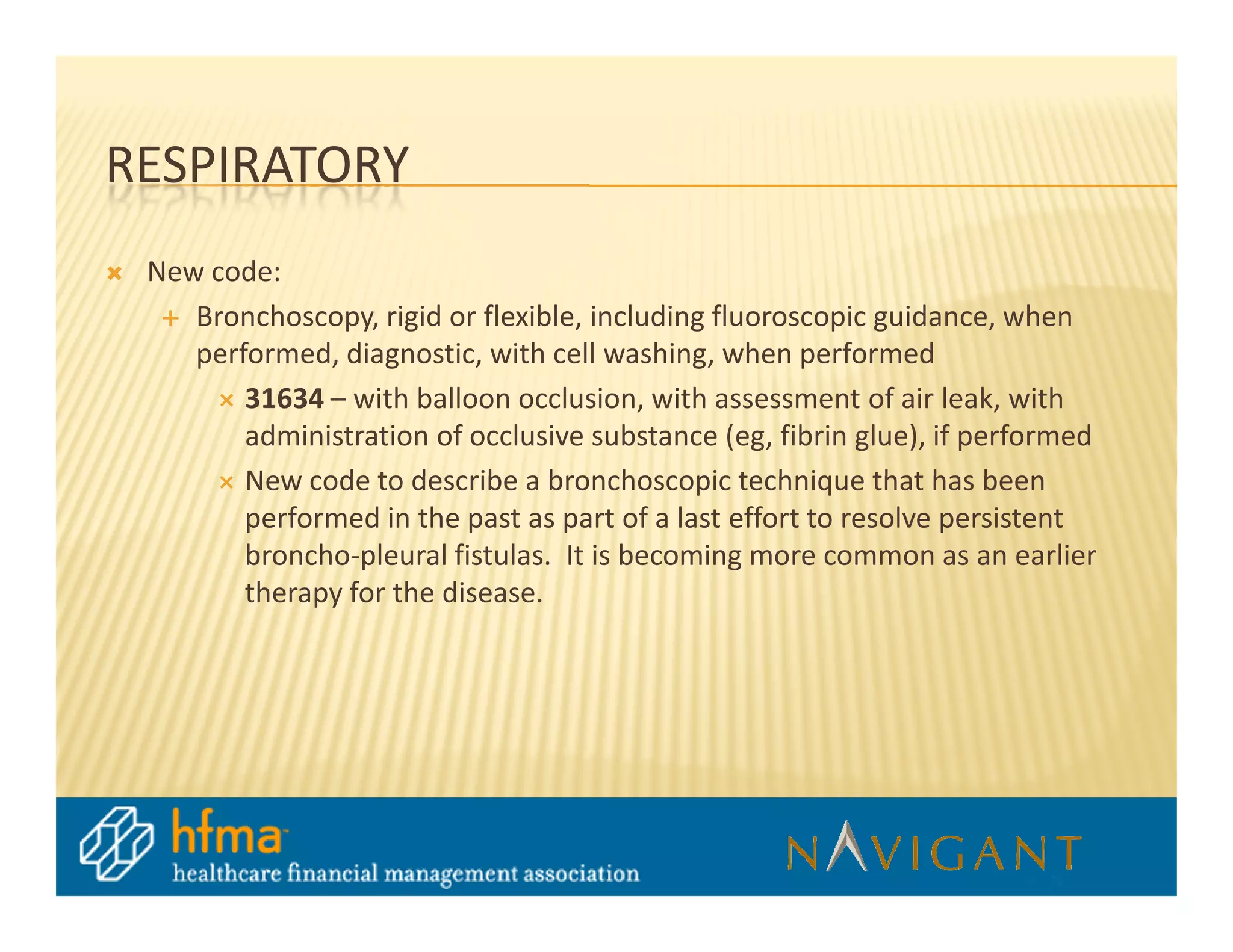 RESPIRATORY
 New code:
    Bronchoscopy, rigid or flexible, including fluoroscopic guidance, when
    performed, diagnostic, with cell washing, when performed
        31634 – with balloon occlusion, with assessment of air leak, with
        administration of occlusive substance (eg, fibrin glue), if performed
        New code to describe a bronchoscopic technique that has been
        performed in the past as part of a last effort to resolve persistent
        broncho-pleural fistulas. It is becoming more common as an earlier
        therapy for the disease.
 