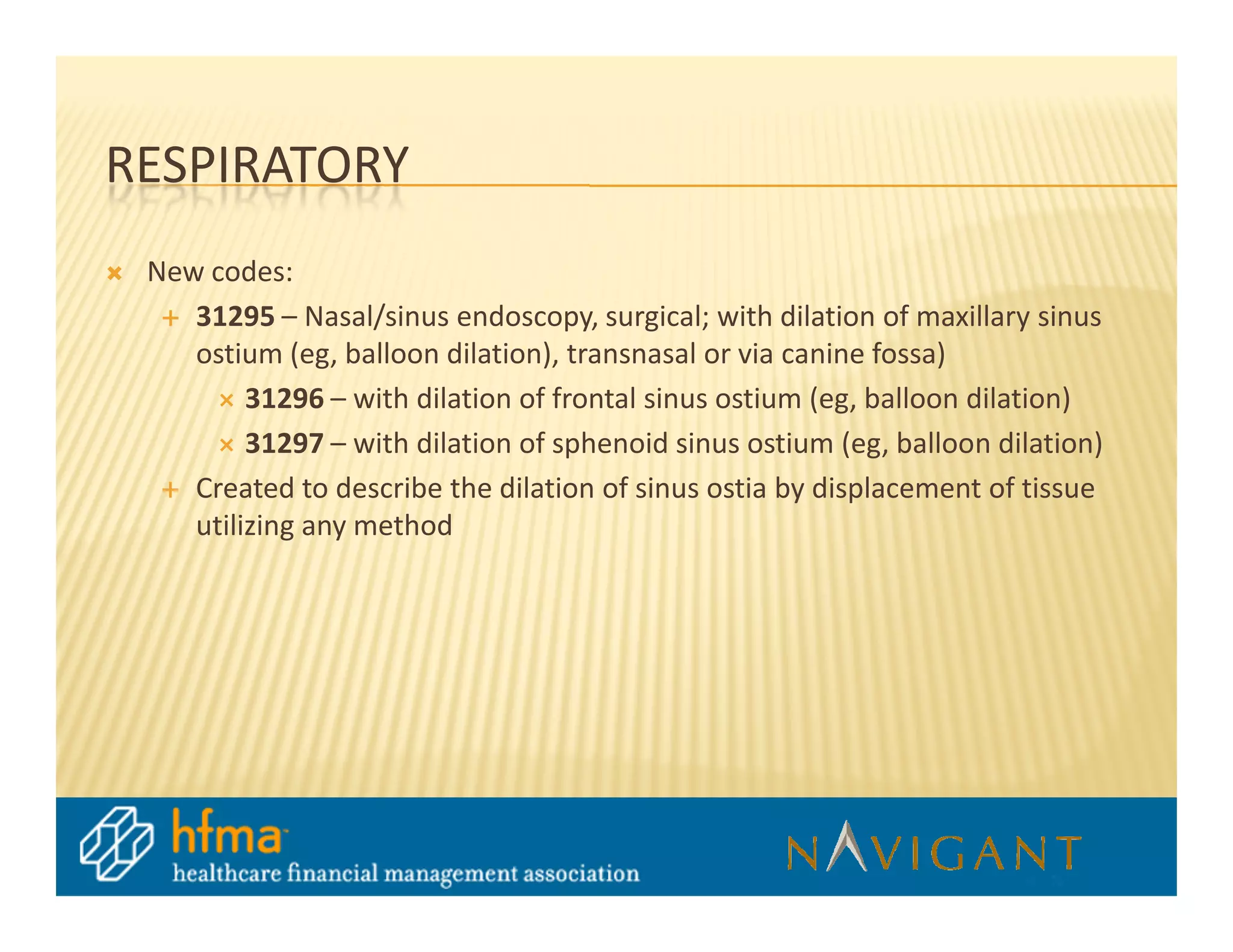 RESPIRATORY
 New codes:
    31295 – Nasal/sinus endoscopy, surgical; with dilation of maxillary sinus
    ostium (eg, balloon dilation), transnasal or via canine fossa)
         31296 – with dilation of frontal sinus ostium (eg, balloon dilation)
         31297 – with dilation of sphenoid sinus ostium (eg, balloon dilation)
    Created to describe the dilation of sinus ostia by displacement of tissue
    utilizing any method
 