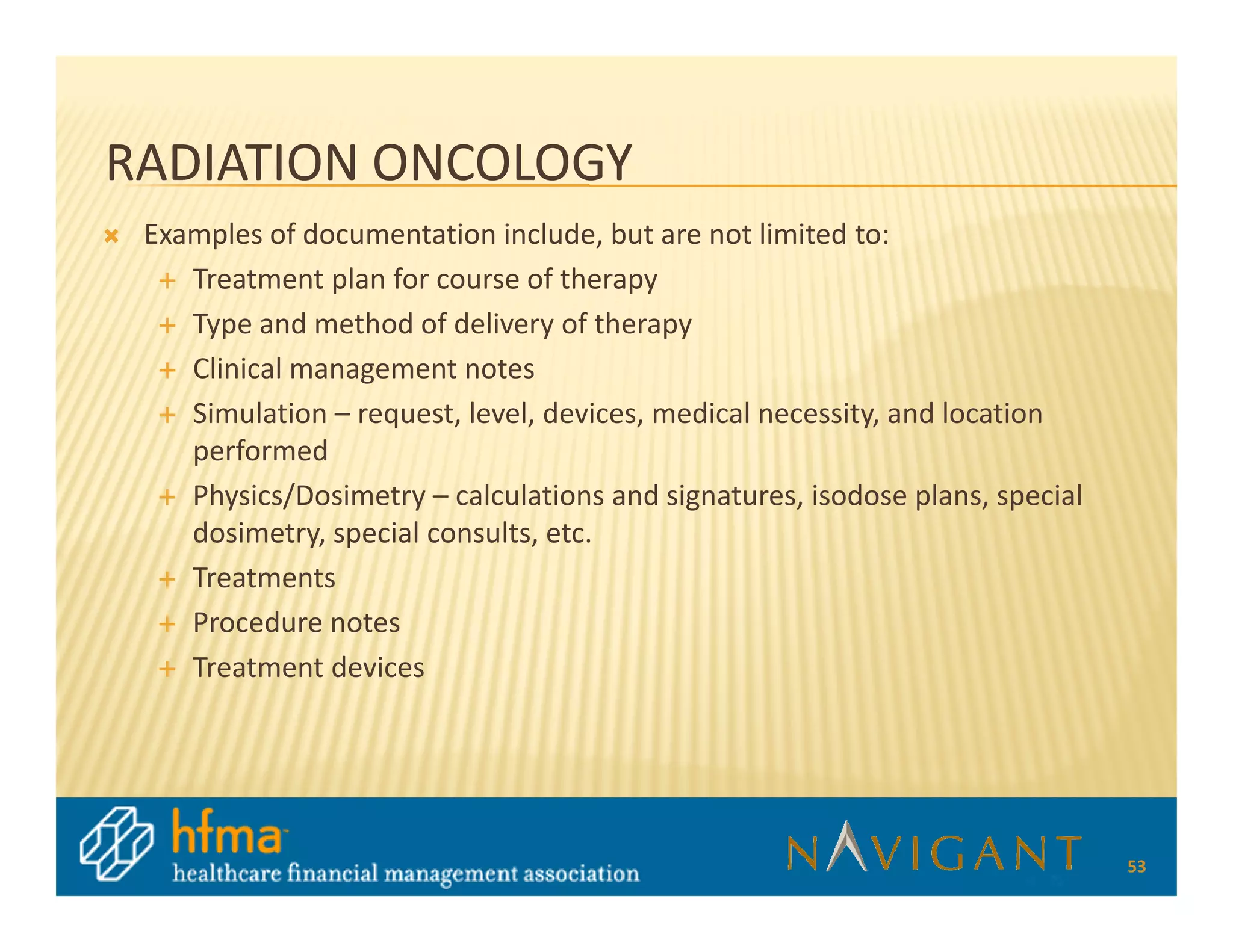 RADIATION ONCOLOGY
 Examples of documentation include, but are not limited to:
    Treatment plan for course of therapy
    Type and method of delivery of therapy
    Clinical management notes
    Simulation – request, level, devices, medical necessity, and location
    performed
    Physics/Dosimetry – calculations and signatures, isodose plans, special
    dosimetry, special consults, etc.
    Treatments
    Procedure notes
    Treatment devices




                                                                              53
 