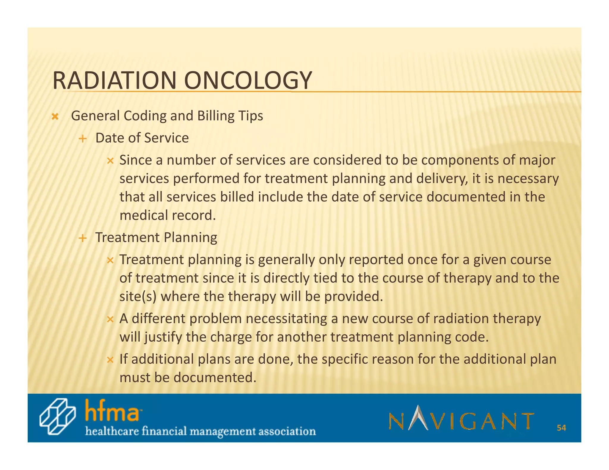 RADIATION ONCOLOGY
 General Coding and Billing Tips
    Date of Service
        Since a number of services are considered to be components of major
        services performed for treatment planning and delivery, it is necessary
        that all services billed include the date of service documented in the
        medical record.
    Treatment Planning
        Treatment planning is generally only reported once for a given course
        of treatment since it is directly tied to the course of therapy and to the
        site(s) where the therapy will be provided.
        A different problem necessitating a new course of radiation therapy
        will justify the charge for another treatment planning code.
        If additional plans are done, the specific reason for the additional plan
        must be documented.


                                                                                 54
 
