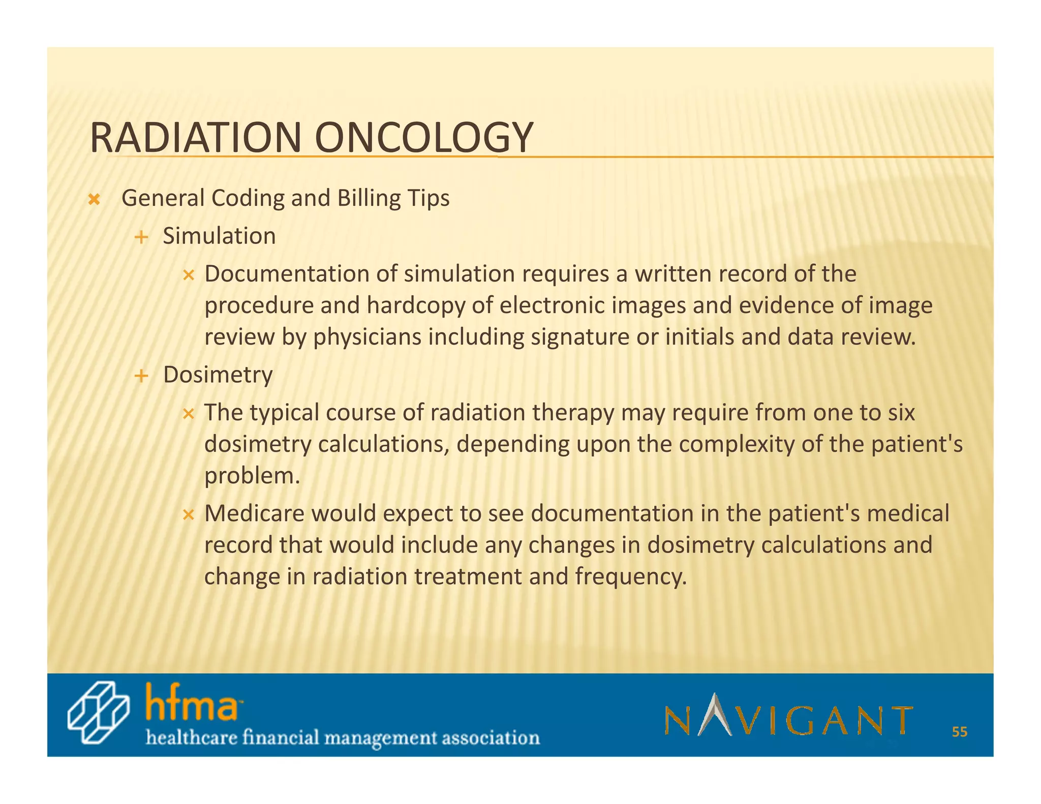 RADIATION ONCOLOGY
 General Coding and Billing Tips
    Simulation
        Documentation of simulation requires a written record of the
        procedure and hardcopy of electronic images and evidence of image
        review by physicians including signature or initials and data review.
    Dosimetry
        The typical course of radiation therapy may require from one to six
        dosimetry calculations, depending upon the complexity of the patient's
        problem.
        Medicare would expect to see documentation in the patient's medical
        record that would include any changes in dosimetry calculations and
        change in radiation treatment and frequency.




                                                                            55
 