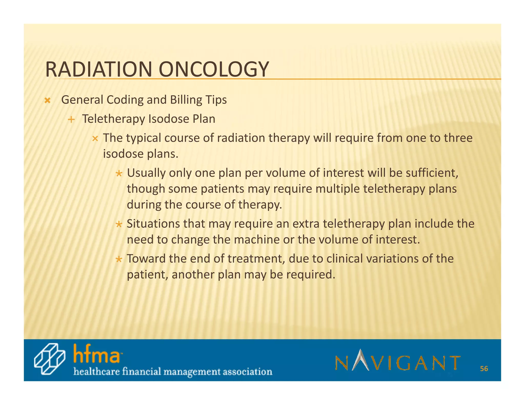 RADIATION ONCOLOGY
 General Coding and Billing Tips
    Teletherapy Isodose Plan
        The typical course of radiation therapy will require from one to three
        isodose plans.
            Usually only one plan per volume of interest will be sufficient,
            though some patients may require multiple teletherapy plans
            during the course of therapy.
            Situations that may require an extra teletherapy plan include the
            need to change the machine or the volume of interest.
            Toward the end of treatment, due to clinical variations of the
            patient, another plan may be required.




                                                                                 56
 