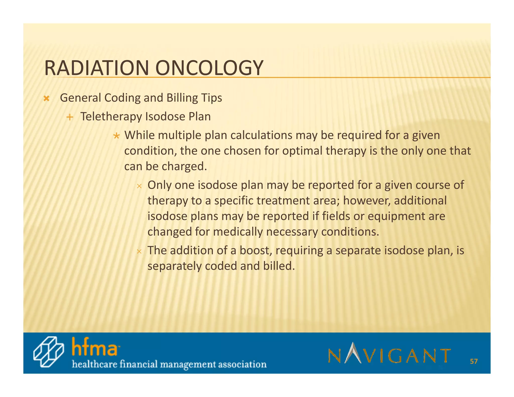 RADIATION ONCOLOGY
 General Coding and Billing Tips
    Teletherapy Isodose Plan
            While multiple plan calculations may be required for a given
            condition, the one chosen for optimal therapy is the only one that
            can be charged.
                 Only one isodose plan may be reported for a given course of
                 therapy to a specific treatment area; however, additional
                 isodose plans may be reported if fields or equipment are
                 changed for medically necessary conditions.
                 The addition of a boost, requiring a separate isodose plan, is
                 separately coded and billed.




                                                                              57
 