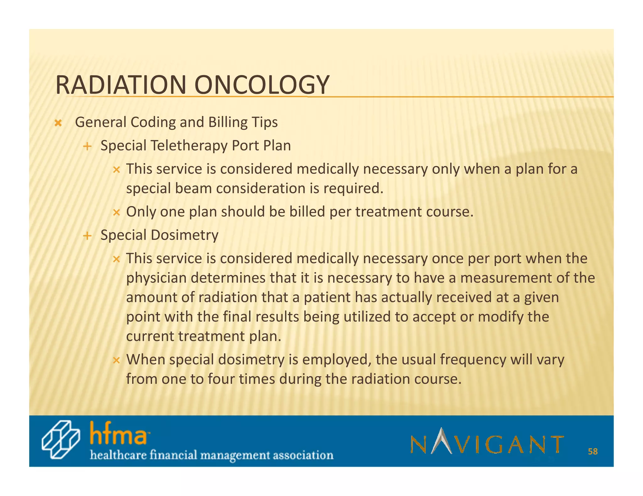 RADIATION ONCOLOGY
 General Coding and Billing Tips
    Special Teletherapy Port Plan
        This service is considered medically necessary only when a plan for a
        special beam consideration is required.
        Only one plan should be billed per treatment course.
    Special Dosimetry
        This service is considered medically necessary once per port when the
        physician determines that it is necessary to have a measurement of the
        amount of radiation that a patient has actually received at a given
        point with the final results being utilized to accept or modify the
        current treatment plan.
        When special dosimetry is employed, the usual frequency will vary
        from one to four times during the radiation course.



                                                                            58
 