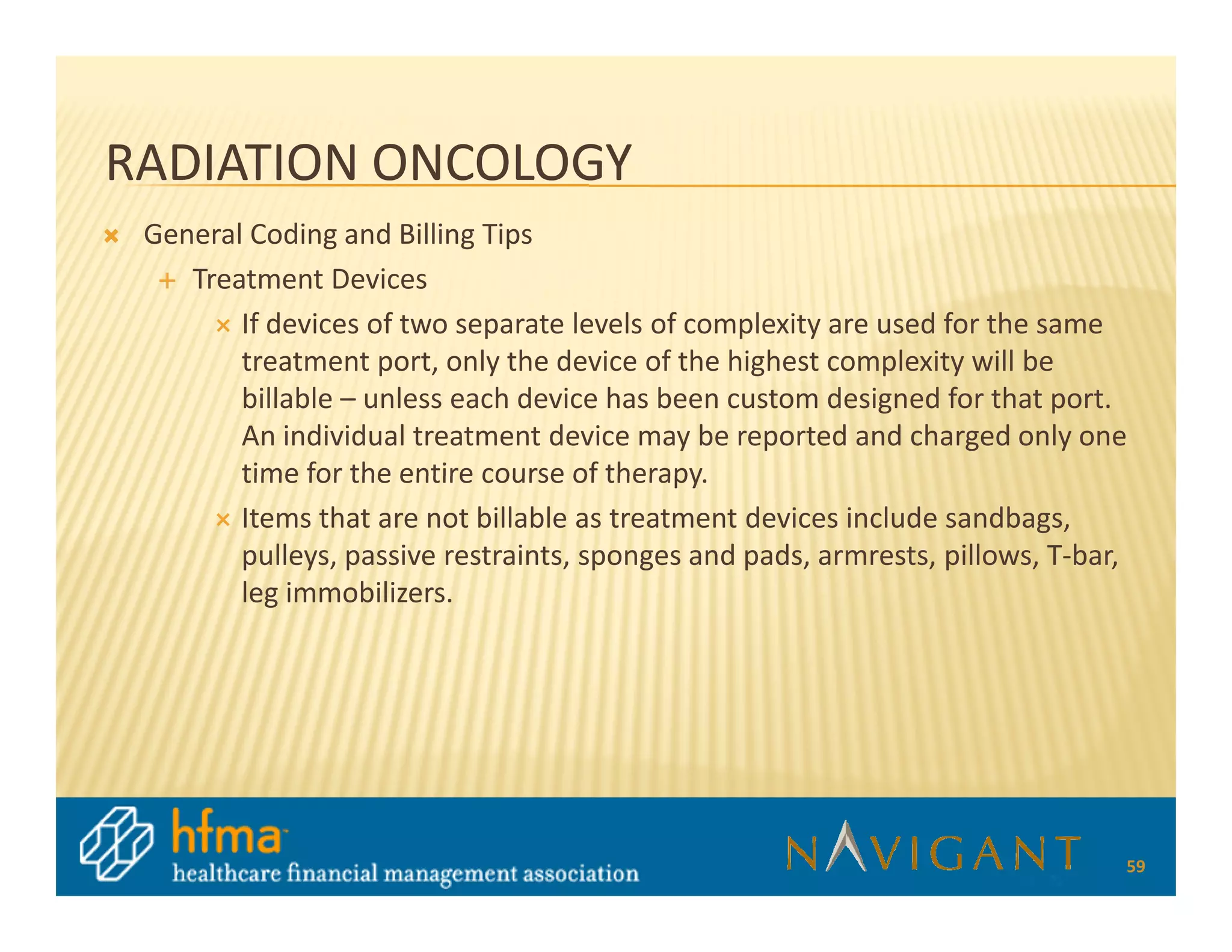 RADIATION ONCOLOGY
 General Coding and Billing Tips
    Treatment Devices
        If devices of two separate levels of complexity are used for the same
        treatment port, only the device of the highest complexity will be
        billable – unless each device has been custom designed for that port.
        An individual treatment device may be reported and charged only one
        time for the entire course of therapy.
        Items that are not billable as treatment devices include sandbags,
        pulleys, passive restraints, sponges and pads, armrests, pillows, T-bar,
        leg immobilizers.




                                                                               59
 
