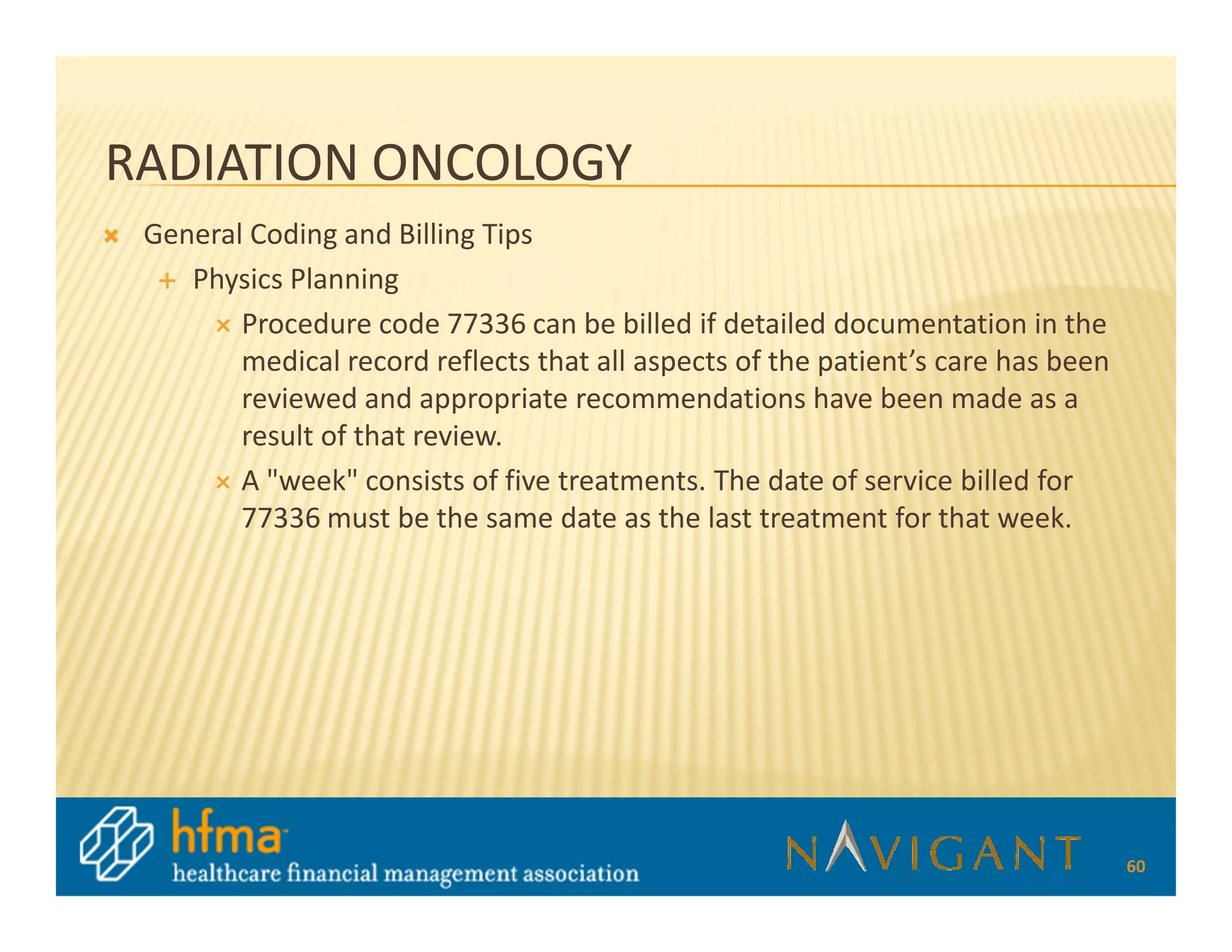 RADIATION ONCOLOGY
 General Coding and Billing Tips
    Physics Planning
        Procedure code 77336 can be billed if detailed documentation in the
        medical record reflects that all aspects of the patient’s care has been
        reviewed and appropriate recommendations have been made as a
        result of that review.
        A "week" consists of five treatments. The date of service billed for
        77336 must be the same date as the last treatment for that week.




                                                                                  60
 