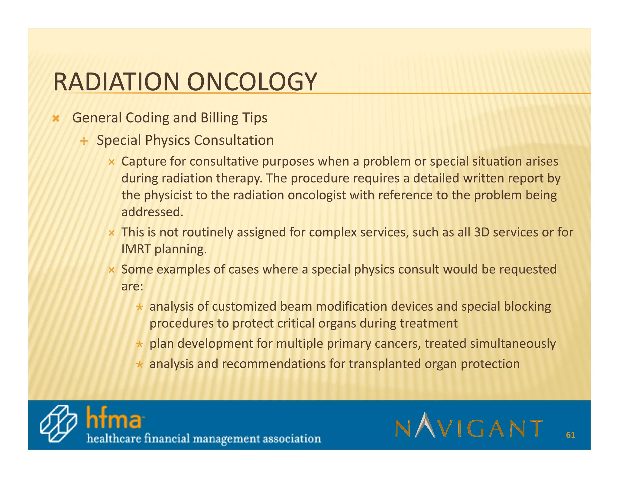 RADIATION ONCOLOGY
 General Coding and Billing Tips
    Special Physics Consultation
        Capture for consultative purposes when a problem or special situation arises
        during radiation therapy. The procedure requires a detailed written report by
        the physicist to the radiation oncologist with reference to the problem being
        addressed.
        This is not routinely assigned for complex services, such as all 3D services or for
        IMRT planning.
        Some examples of cases where a special physics consult would be requested
        are:
              analysis of customized beam modification devices and special blocking
              procedures to protect critical organs during treatment
              plan development for multiple primary cancers, treated simultaneously
              analysis and recommendations for transplanted organ protection



                                                                                         61
 