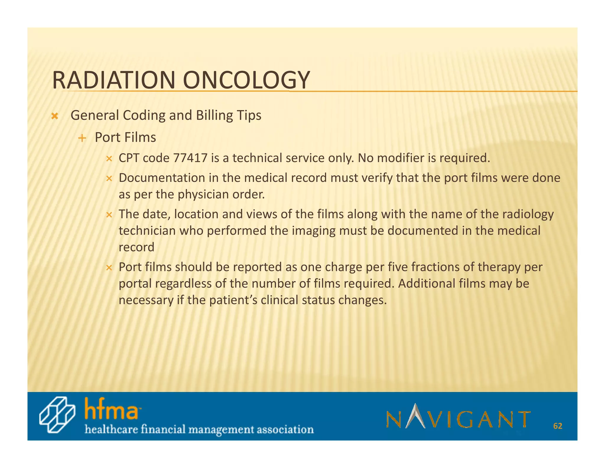RADIATION ONCOLOGY
 General Coding and Billing Tips
    Port Films
        CPT code 77417 is a technical service only. No modifier is required.
        Documentation in the medical record must verify that the port films were done
        as per the physician order.
        The date, location and views of the films along with the name of the radiology
        technician who performed the imaging must be documented in the medical
        record
        Port films should be reported as one charge per five fractions of therapy per
        portal regardless of the number of films required. Additional films may be
        necessary if the patient’s clinical status changes.




                                                                                    62
 