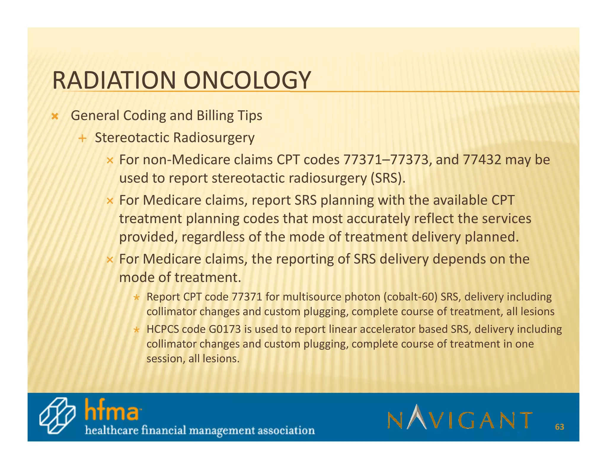RADIATION ONCOLOGY
 General Coding and Billing Tips
    Stereotactic Radiosurgery
        For non-Medicare claims CPT codes 77371–77373, and 77432 may be
        used to report stereotactic radiosurgery (SRS).
        For Medicare claims, report SRS planning with the available CPT
        treatment planning codes that most accurately reflect the services
        provided, regardless of the mode of treatment delivery planned.
        For Medicare claims, the reporting of SRS delivery depends on the
        mode of treatment.
            Report CPT code 77371 for multisource photon (cobalt-60) SRS, delivery including
            collimator changes and custom plugging, complete course of treatment, all lesions
            HCPCS code G0173 is used to report linear accelerator based SRS, delivery including
            collimator changes and custom plugging, complete course of treatment in one
            session, all lesions.




                                                                                             63
 