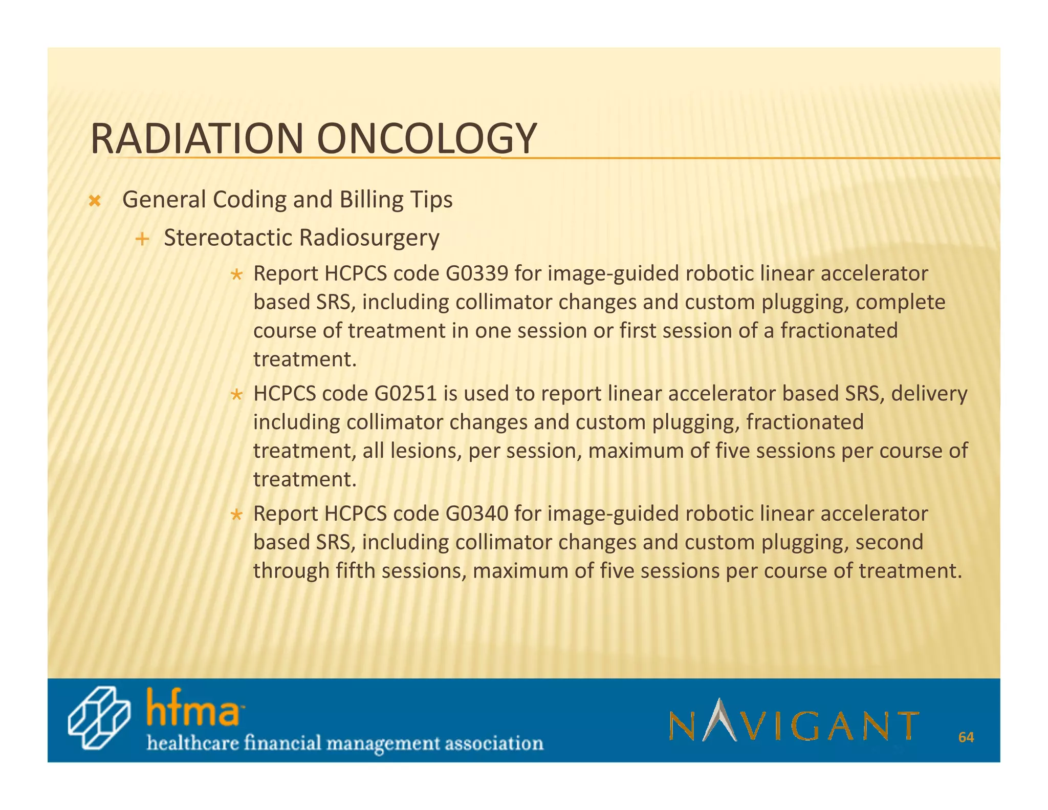 RADIATION ONCOLOGY
 General Coding and Billing Tips
    Stereotactic Radiosurgery
             Report HCPCS code G0339 for image-guided robotic linear accelerator
             based SRS, including collimator changes and custom plugging, complete
             course of treatment in one session or first session of a fractionated
             treatment.
             HCPCS code G0251 is used to report linear accelerator based SRS, delivery
             including collimator changes and custom plugging, fractionated
             treatment, all lesions, per session, maximum of five sessions per course of
             treatment.
             Report HCPCS code G0340 for image-guided robotic linear accelerator
             based SRS, including collimator changes and custom plugging, second
             through fifth sessions, maximum of five sessions per course of treatment.




                                                                                      64
 