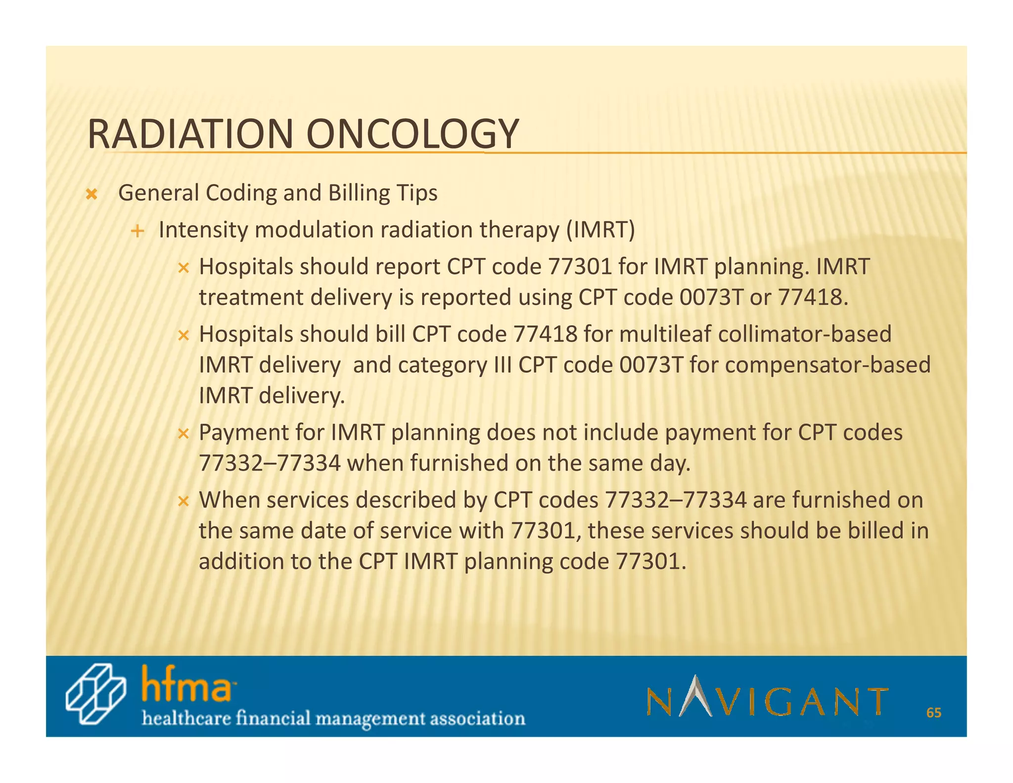 RADIATION ONCOLOGY
 General Coding and Billing Tips
    Intensity modulation radiation therapy (IMRT)
        Hospitals should report CPT code 77301 for IMRT planning. IMRT
        treatment delivery is reported using CPT code 0073T or 77418.
        Hospitals should bill CPT code 77418 for multileaf collimator-based
        IMRT delivery and category III CPT code 0073T for compensator-based
        IMRT delivery.
        Payment for IMRT planning does not include payment for CPT codes
        77332–77334 when furnished on the same day.
        When services described by CPT codes 77332–77334 are furnished on
        the same date of service with 77301, these services should be billed in
        addition to the CPT IMRT planning code 77301.




                                                                              65
 