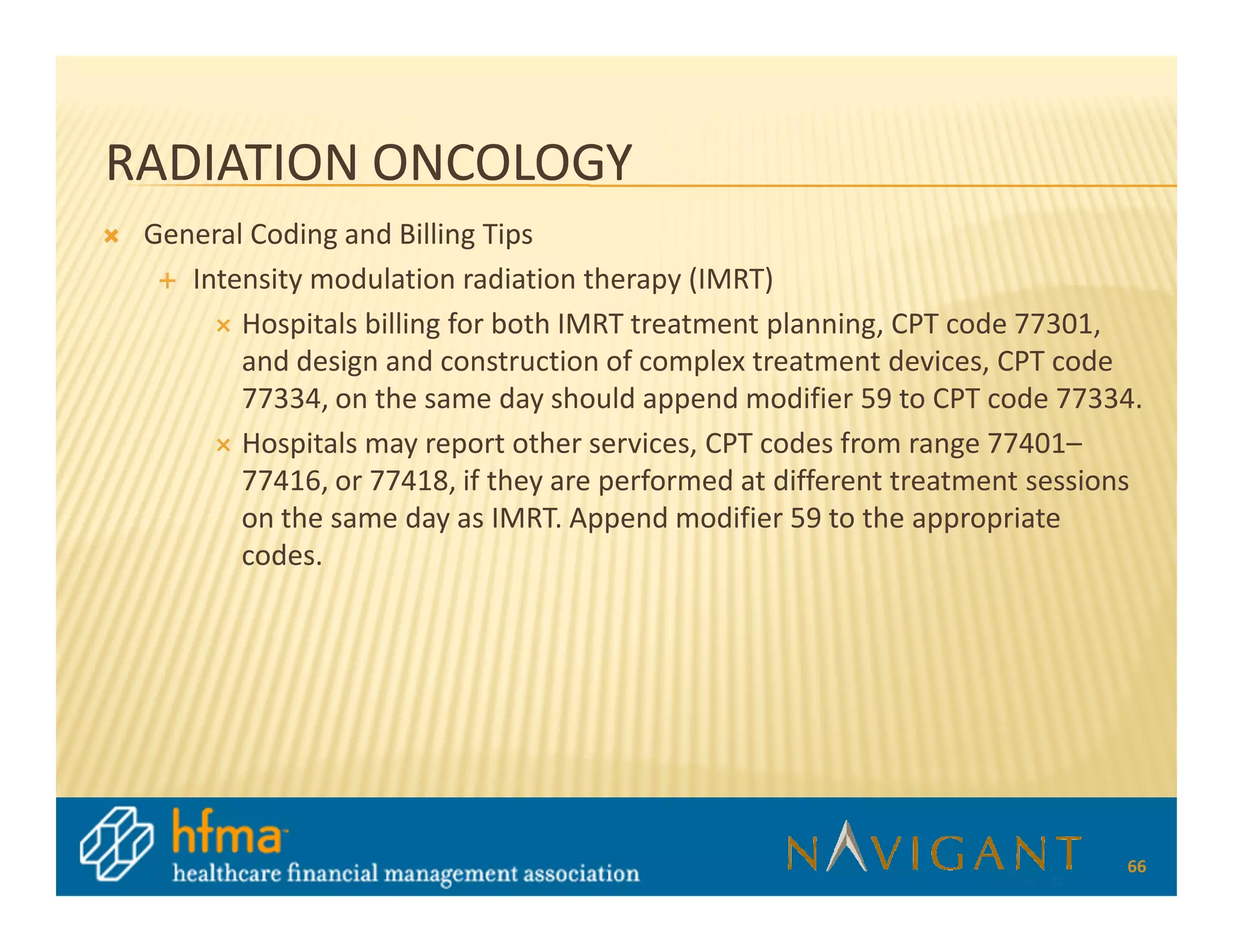 RADIATION ONCOLOGY
 General Coding and Billing Tips
    Intensity modulation radiation therapy (IMRT)
        Hospitals billing for both IMRT treatment planning, CPT code 77301,
        and design and construction of complex treatment devices, CPT code
        77334, on the same day should append modifier 59 to CPT code 77334.
        Hospitals may report other services, CPT codes from range 77401–
        77416, or 77418, if they are performed at different treatment sessions
        on the same day as IMRT. Append modifier 59 to the appropriate
        codes.




                                                                            66
 