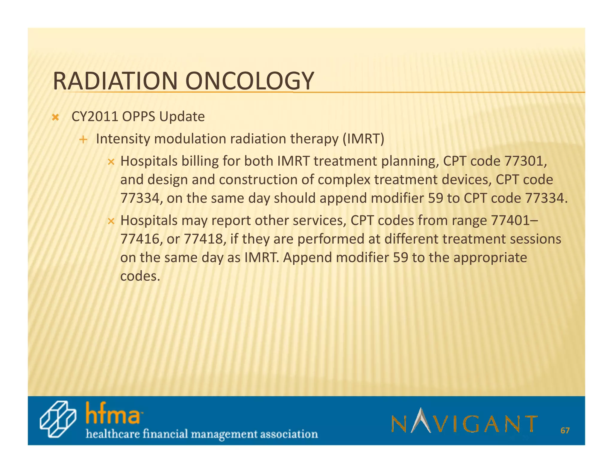 RADIATION ONCOLOGY
 CY2011 OPPS Update
    Intensity modulation radiation therapy (IMRT)
        Hospitals billing for both IMRT treatment planning, CPT code 77301,
        and design and construction of complex treatment devices, CPT code
        77334, on the same day should append modifier 59 to CPT code 77334.
        Hospitals may report other services, CPT codes from range 77401–
        77416, or 77418, if they are performed at different treatment sessions
        on the same day as IMRT. Append modifier 59 to the appropriate
        codes.




                                                                            67
 