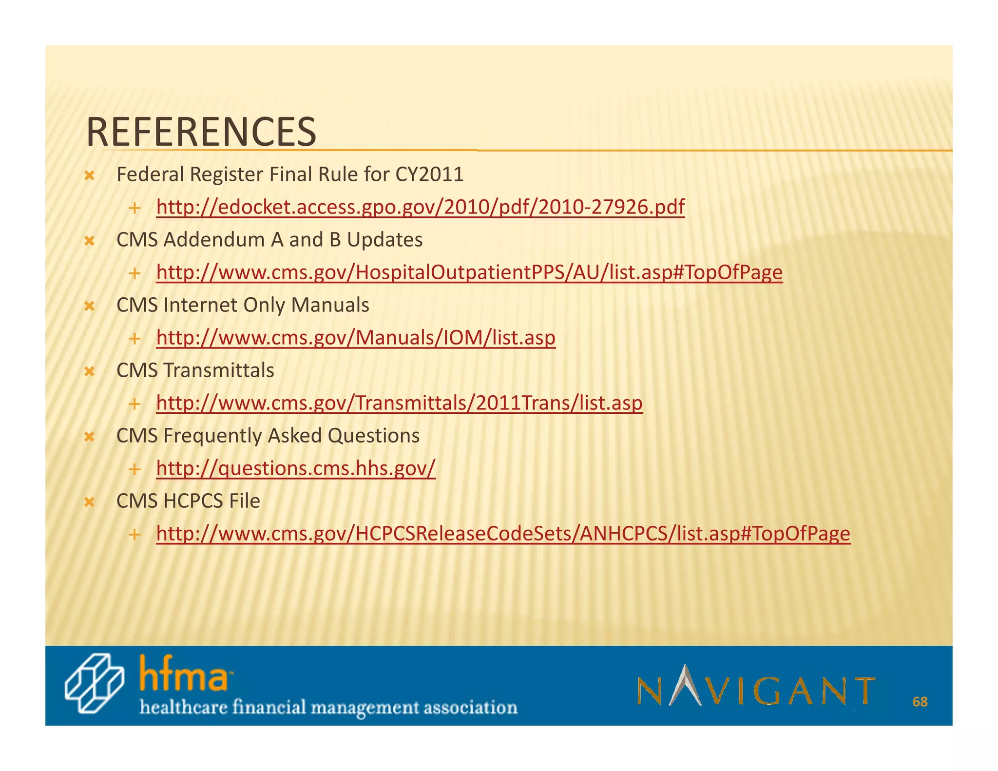 REFERENCES
 Federal Register Final Rule for CY2011
     http://edocket.access.gpo.gov/2010/pdf/2010-27926.pdf
 CMS Addendum A and B Updates
     http://www.cms.gov/HospitalOutpatientPPS/AU/list.asp#TopOfPage
 CMS Internet Only Manuals
     http://www.cms.gov/Manuals/IOM/list.asp
 CMS Transmittals
     http://www.cms.gov/Transmittals/2011Trans/list.asp
 CMS Frequently Asked Questions
     http://questions.cms.hhs.gov/
 CMS HCPCS File
     http://www.cms.gov/HCPCSReleaseCodeSets/ANHCPCS/list.asp#TopOfPage




                                                                          68
 