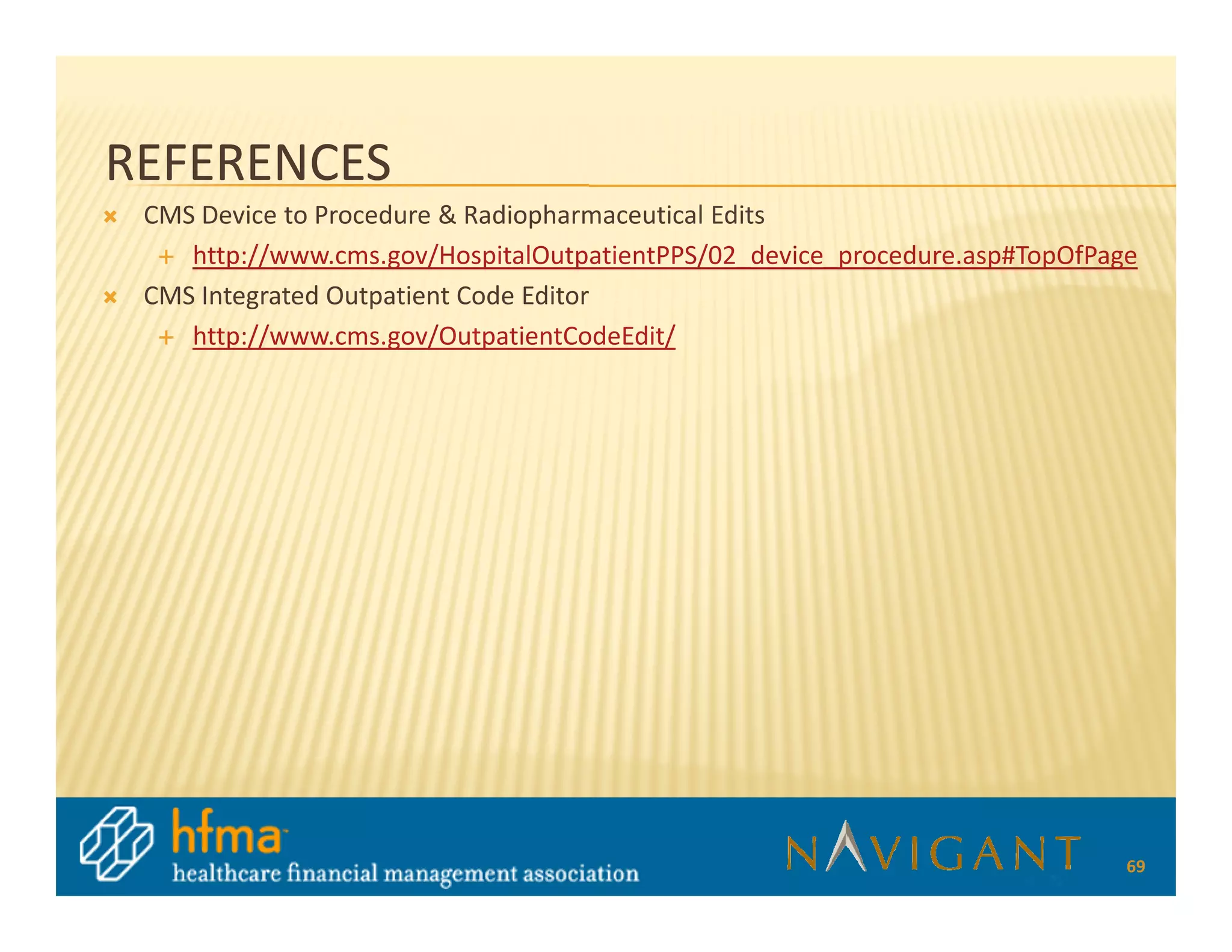 REFERENCES
 CMS Device to Procedure & Radiopharmaceutical Edits
    http://www.cms.gov/HospitalOutpatientPPS/02_device_procedure.asp#TopOfPage
 CMS Integrated Outpatient Code Editor
    http://www.cms.gov/OutpatientCodeEdit/




                                                                             69
 