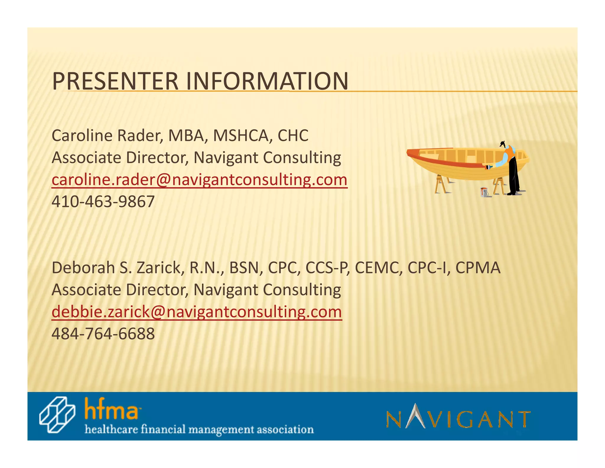 PRESENTER INFORMATION
Caroline Rader, MBA, MSHCA, CHC
Associate Director, Navigant Consulting
caroline.rader@navigantconsulting.com
410-463-9867


Deborah S. Zarick, R.N., BSN, CPC, CCS-P, CEMC, CPC-I, CPMA
Associate Director, Navigant Consulting
debbie.zarick@navigantconsulting.com
484-764-6688
 
