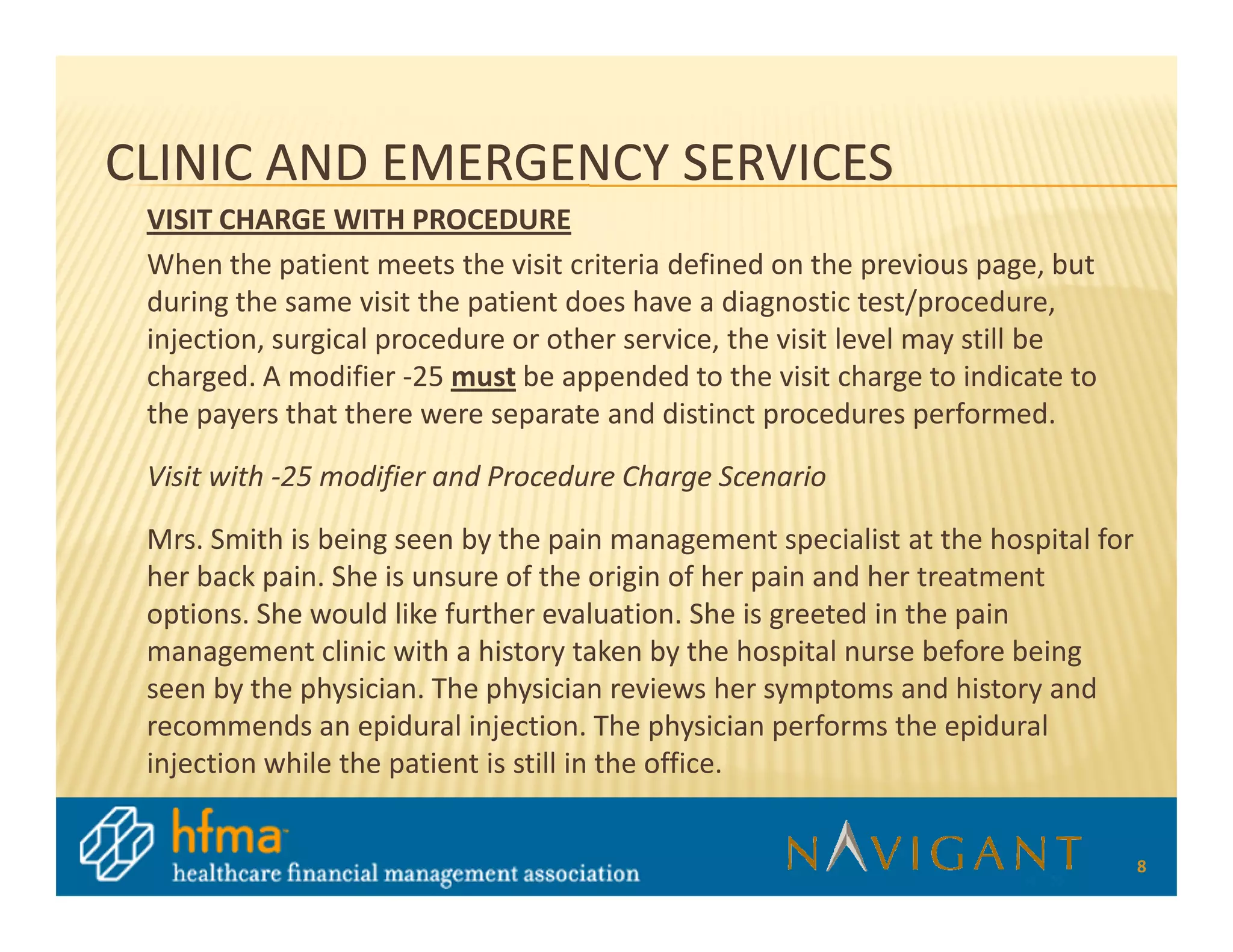CLINIC AND EMERGENCY SERVICES
 VISIT CHARGE WITH PROCEDURE
 When the patient meets the visit criteria defined on the previous page, but
 during the same visit the patient does have a diagnostic test/procedure,
 injection, surgical procedure or other service, the visit level may still be
 charged. A modifier -25 must be appended to the visit charge to indicate to
 the payers that there were separate and distinct procedures performed.

 Visit with -25 modifier and Procedure Charge Scenario

 Mrs. Smith is being seen by the pain management specialist at the hospital for
 her back pain. She is unsure of the origin of her pain and her treatment
 options. She would like further evaluation. She is greeted in the pain
 management clinic with a history taken by the hospital nurse before being
 seen by the physician. The physician reviews her symptoms and history and
 recommends an epidural injection. The physician performs the epidural
 injection while the patient is still in the office.


                                                                                  8
 