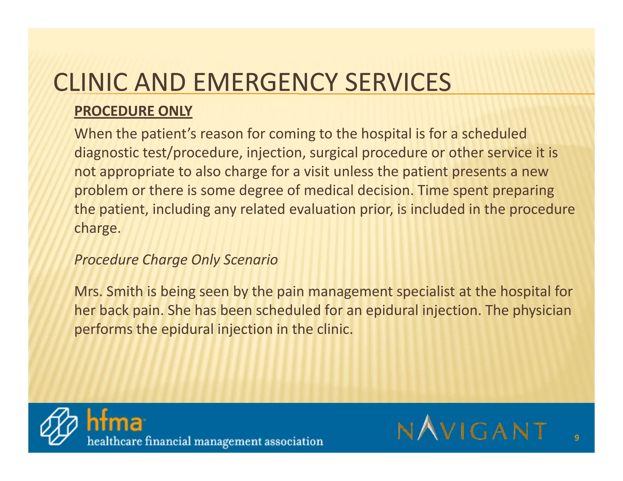 CLINIC AND EMERGENCY SERVICES
 PROCEDURE ONLY
 When the patient’s reason for coming to the hospital is for a scheduled
 diagnostic test/procedure, injection, surgical procedure or other service it is
 not appropriate to also charge for a visit unless the patient presents a new
 problem or there is some degree of medical decision. Time spent preparing
 the patient, including any related evaluation prior, is included in the procedure
 charge.

 Procedure Charge Only Scenario

 Mrs. Smith is being seen by the pain management specialist at the hospital for
 her back pain. She has been scheduled for an epidural injection. The physician
 performs the epidural injection in the clinic.




                                                                                  9
 