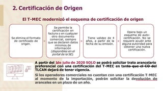 2. Certificación de Origen
El T-MEC modernizó el esquema de certificación de origen
Se elimina el formato
de certificado de
origen.
Se permite la
certificación en
factura o en cualquier
otro documento
comercial, siempre
que se declaren datos
mínimos de
información
(disponibles en el
portal de la SE).
Tiene validez de 4
años, a partir de la
fecha de su emisión.
Opera bajo un
esquema de auto-
certificación. No se
requiere acudir ante
alguna autoridad para
obtener una nueva
certificación.
A partir del 1de julio de 2020 SOLO se podrá solicitar trato arancelario
preferencial con una certificación del T-MEC en tanto que el CO del
TLCAN dejará de tener vigencia.
Si los operadores comerciales no cuentan con una certificación T-MEC
al momento de la importación, podrán solicitar la devolución de
aranceles en un plazo de un año.
 