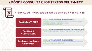 • https://www.gob.mx/t-mec/acciones-y-
programas/textos-finales-del-tratado-entre-mexico-
estados-unidos-y-canada-t-mec-
202730?state=published
Capítulos T-MEC
• https://www.gob.mx/cms/uploads/attachment/file
/516595/Protocolo_Esp_BIS_COTEJO_SE_SRE.pdf
Protocolo
Modificatorio
• https://www.gob.mx/t-mec/acciones-y-
programas/textos-finales-de-las-reglamentaciones-
uniformes?state=published
Reglamentaciones
Uniformes
¿DÓNDE CONSULTAR LOS TEXTOS DEL T-MEC?
• El texto del T-MEC está disponible en el sitio web de la SE.
 