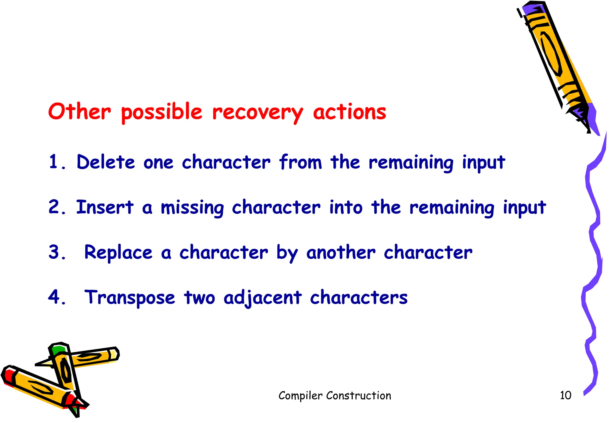 Compiler Construction 10
Other possible recovery actions
1. Delete one character from the remaining input
2. Insert a missing character into the remaining input
3. Replace a character by another character
4. Transpose two adjacent characters
 