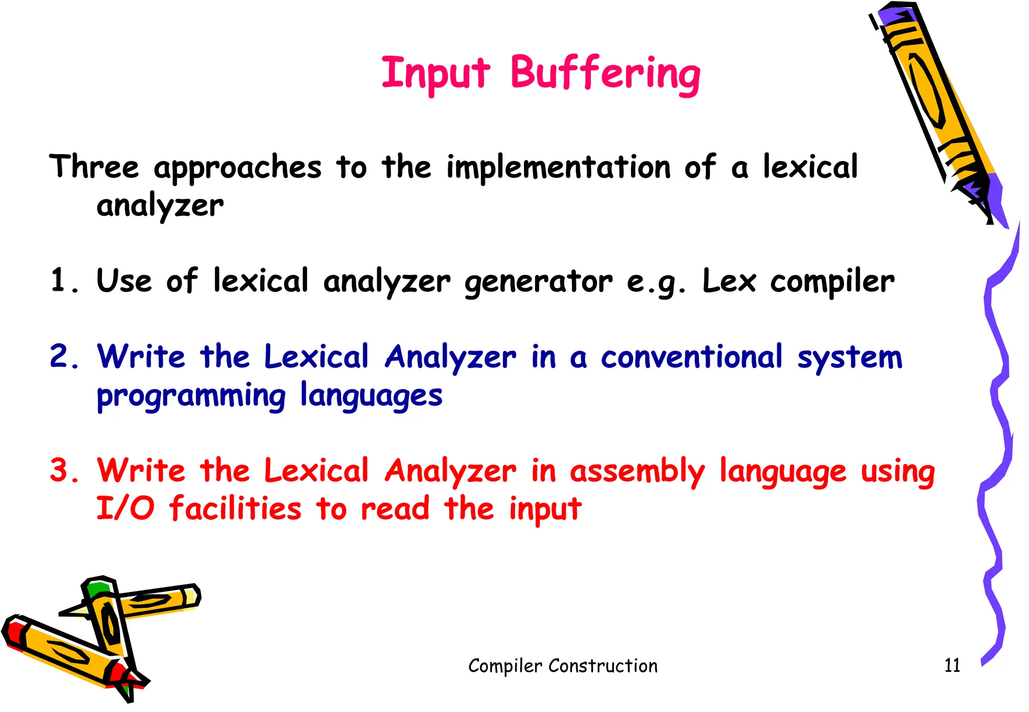 Compiler Construction 11
Input Buffering
Three approaches to the implementation of a lexical
analyzer
1. Use of lexical analyzer generator e.g. Lex compiler
2. Write the Lexical Analyzer in a conventional system
programming languages
3. Write the Lexical Analyzer in assembly language using
I/O facilities to read the input
 