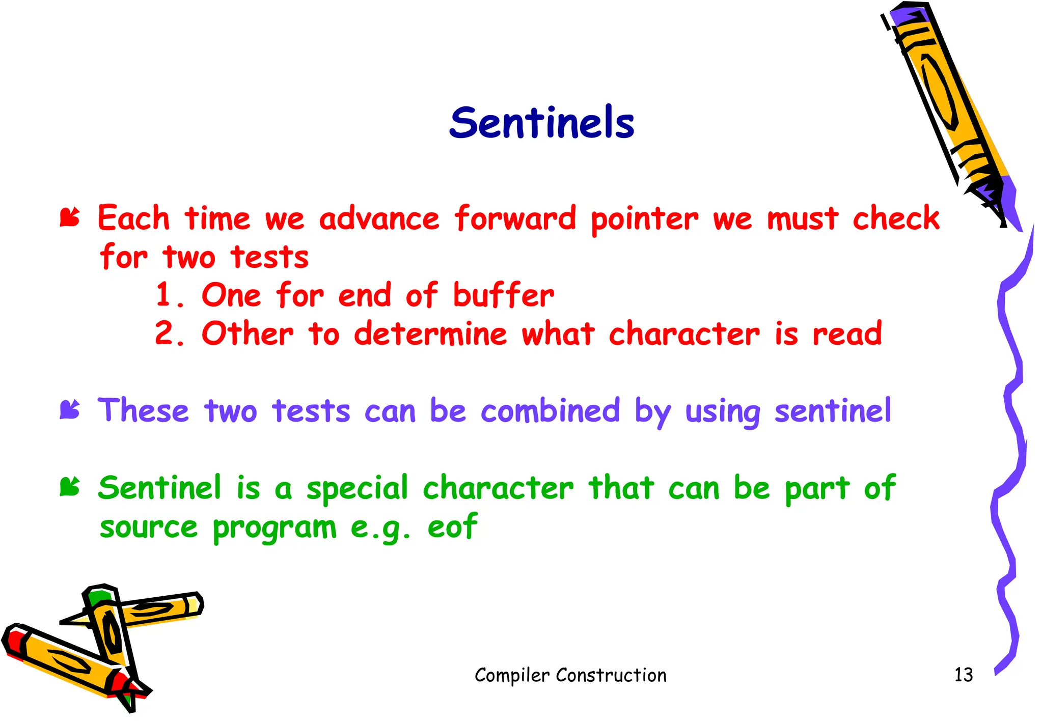 Compiler Construction 13
Sentinels
 Each time we advance forward pointer we must check
for two tests
1. One for end of buffer
2. Other to determine what character is read
 These two tests can be combined by using sentinel
 Sentinel is a special character that can be part of
source program e.g. eof
 