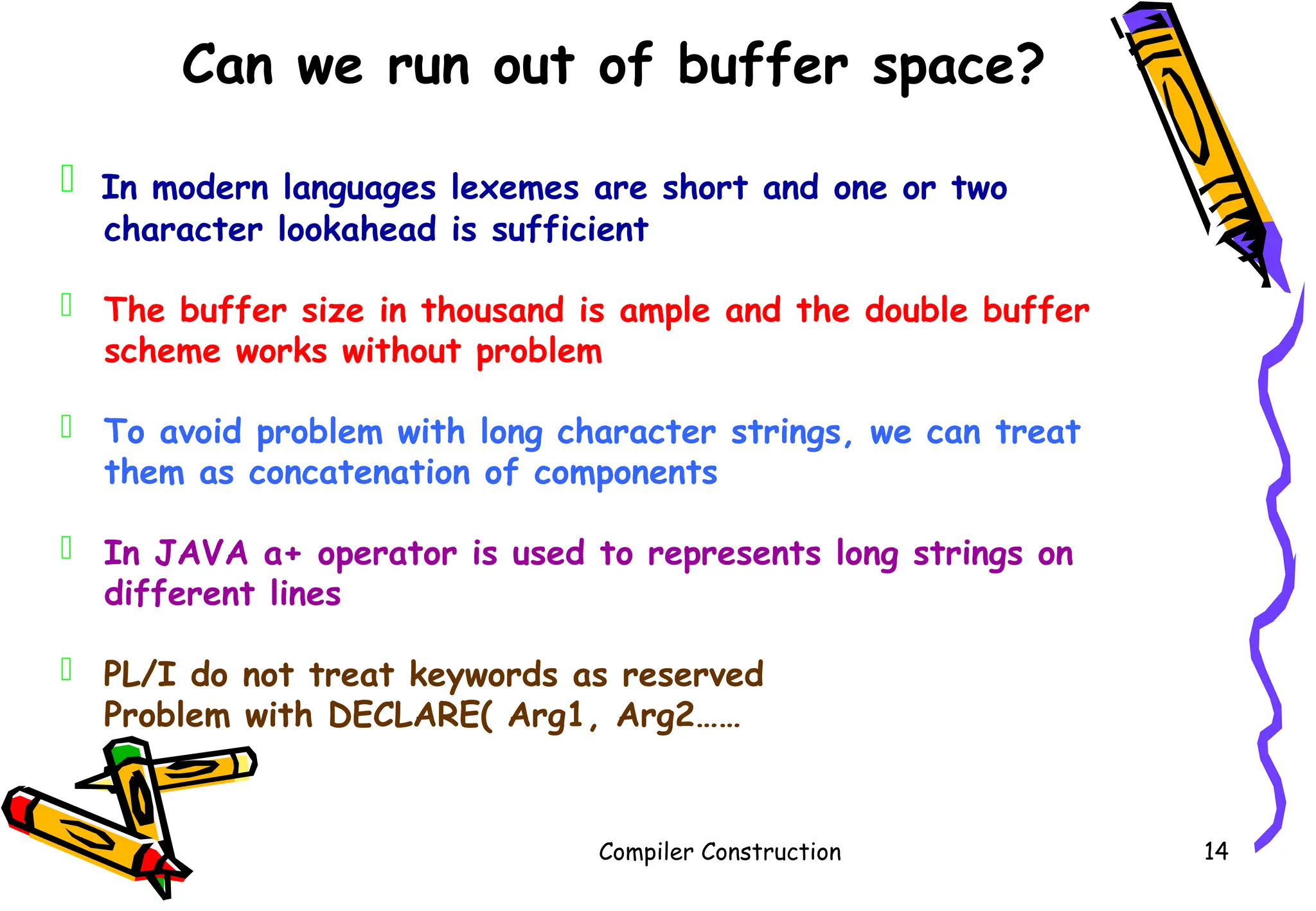 Compiler Construction 14
Can we run out of buffer space?
 In modern languages lexemes are short and one or two
character lookahead is sufficient
 The buffer size in thousand is ample and the double buffer
scheme works without problem
 To avoid problem with long character strings, we can treat
them as concatenation of components
 In JAVA a+ operator is used to represents long strings on
different lines
 PL/I do not treat keywords as reserved
Problem with DECLARE( Arg1, Arg2……
 