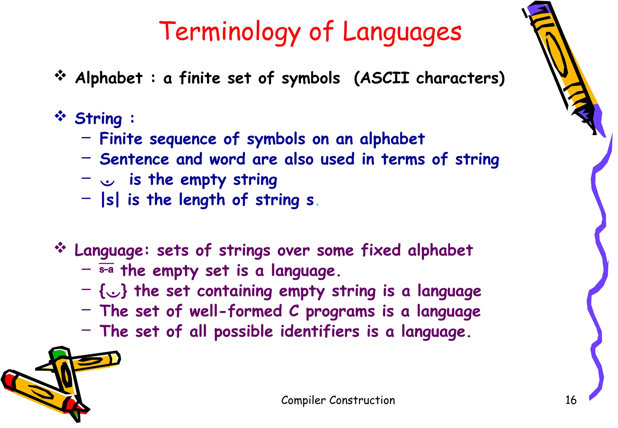 Terminology of Languages
 Alphabet : a finite set of symbols (ASCII characters)
 String :
– Finite sequence of symbols on an alphabet
– Sentence and word are also used in terms of string
–  is the empty string
– |s| is the length of string s.
 Language: sets of strings over some fixed alphabet
–  the empty set is a language.
– {} the set containing empty string is a language
– The set of well-formed C programs is a language
– The set of all possible identifiers is a language.
Compiler Construction 16
 