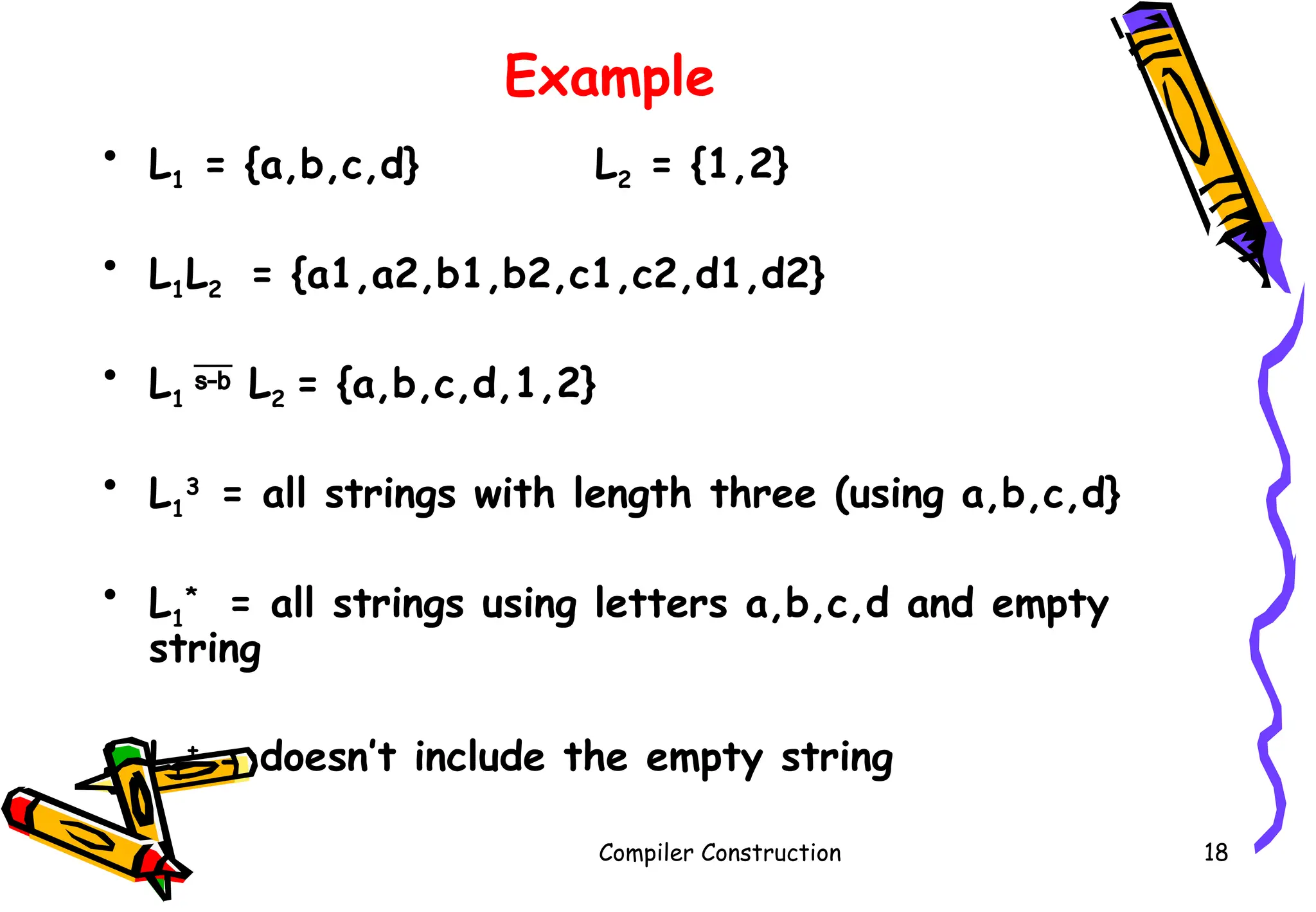 Example
• L1 = {a,b,c,d} L2 = {1,2}
• L1L2 = {a1,a2,b1,b2,c1,c2,d1,d2}
• L1  L2 = {a,b,c,d,1,2}
• L1
3
= all strings with length three (using a,b,c,d}
• L1
*
= all strings using letters a,b,c,d and empty
string
• L1
+
= doesn’t include the empty string
Compiler Construction 18
 