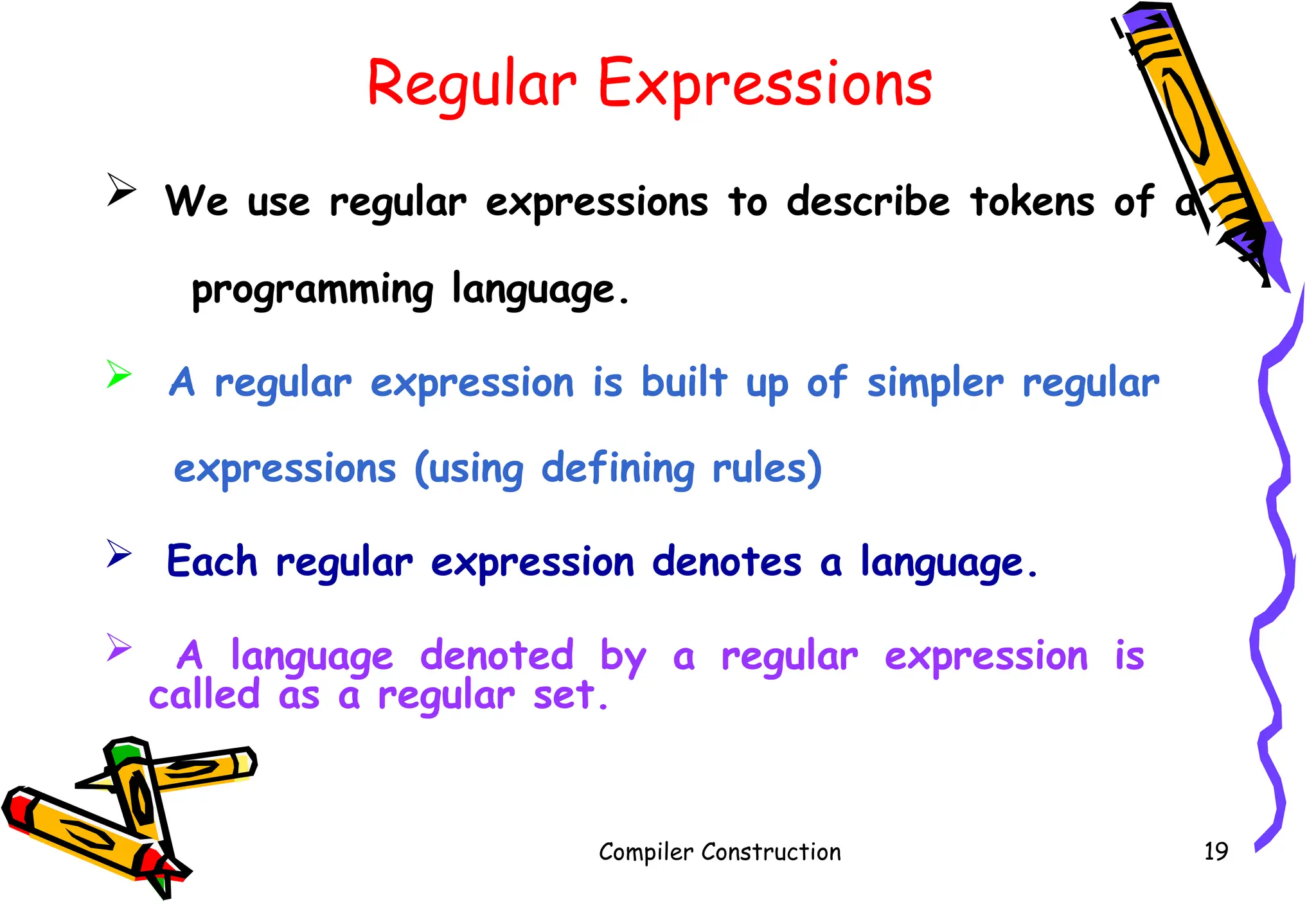 Regular Expressions
 We use regular expressions to describe tokens of a
programming language.
 A regular expression is built up of simpler regular
expressions (using defining rules)
 Each regular expression denotes a language.
 A language denoted by a regular expression is
called as a regular set.
Compiler Construction 19
 