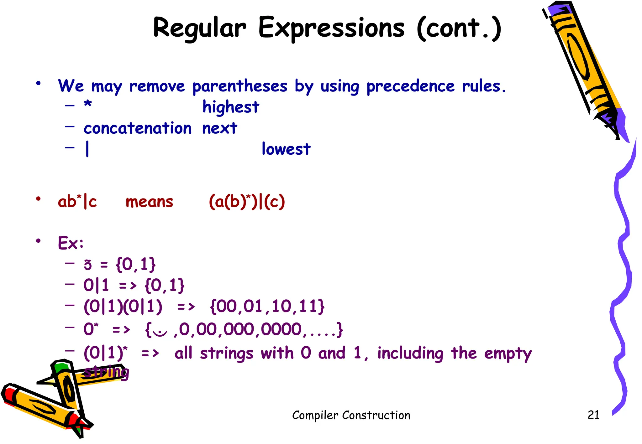 Regular Expressions (cont.)
• We may remove parentheses by using precedence rules.
– * highest
– concatenation next
– | lowest
• ab*
|c means (a(b)*
)|(c)
• Ex:
–  = {0,1}
– 0|1 => {0,1}
– (0|1)(0|1) => {00,01,10,11}
– 0*
=> { ,0,00,000,0000,....}
– (0|1)*
=> all strings with 0 and 1, including the empty
string
Compiler Construction 21
 