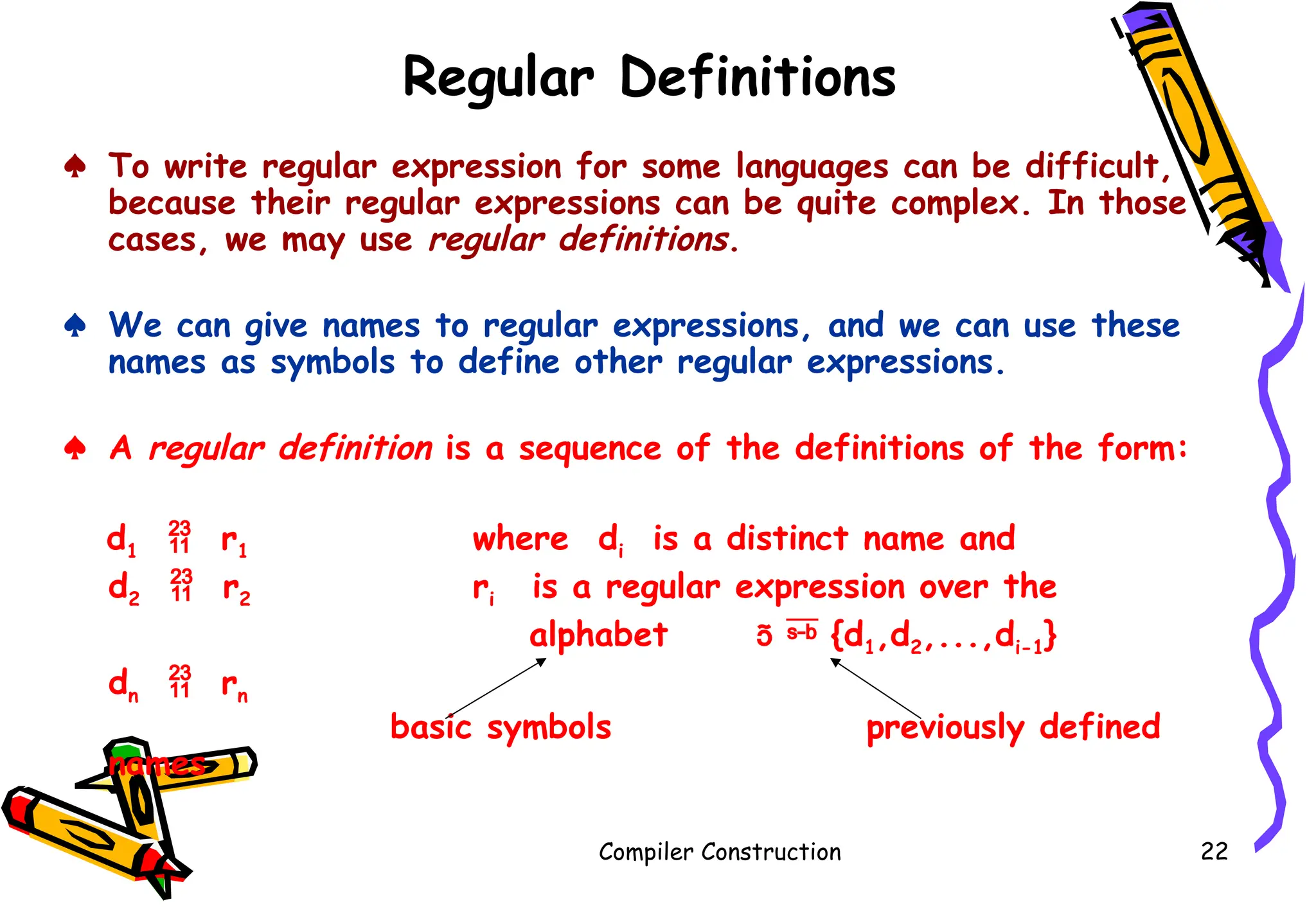 Regular Definitions
♠ To write regular expression for some languages can be difficult,
because their regular expressions can be quite complex. In those
cases, we may use regular definitions.
♠ We can give names to regular expressions, and we can use these
names as symbols to define other regular expressions.
♠ A regular definition is a sequence of the definitions of the form:
d1  r1 where di is a distinct name and
d2  r2 ri is a regular expression over the
alphabet   {d1,d2,...,di-1}
dn  rn
basic symbols previously defined
names
Compiler Construction 22
 
