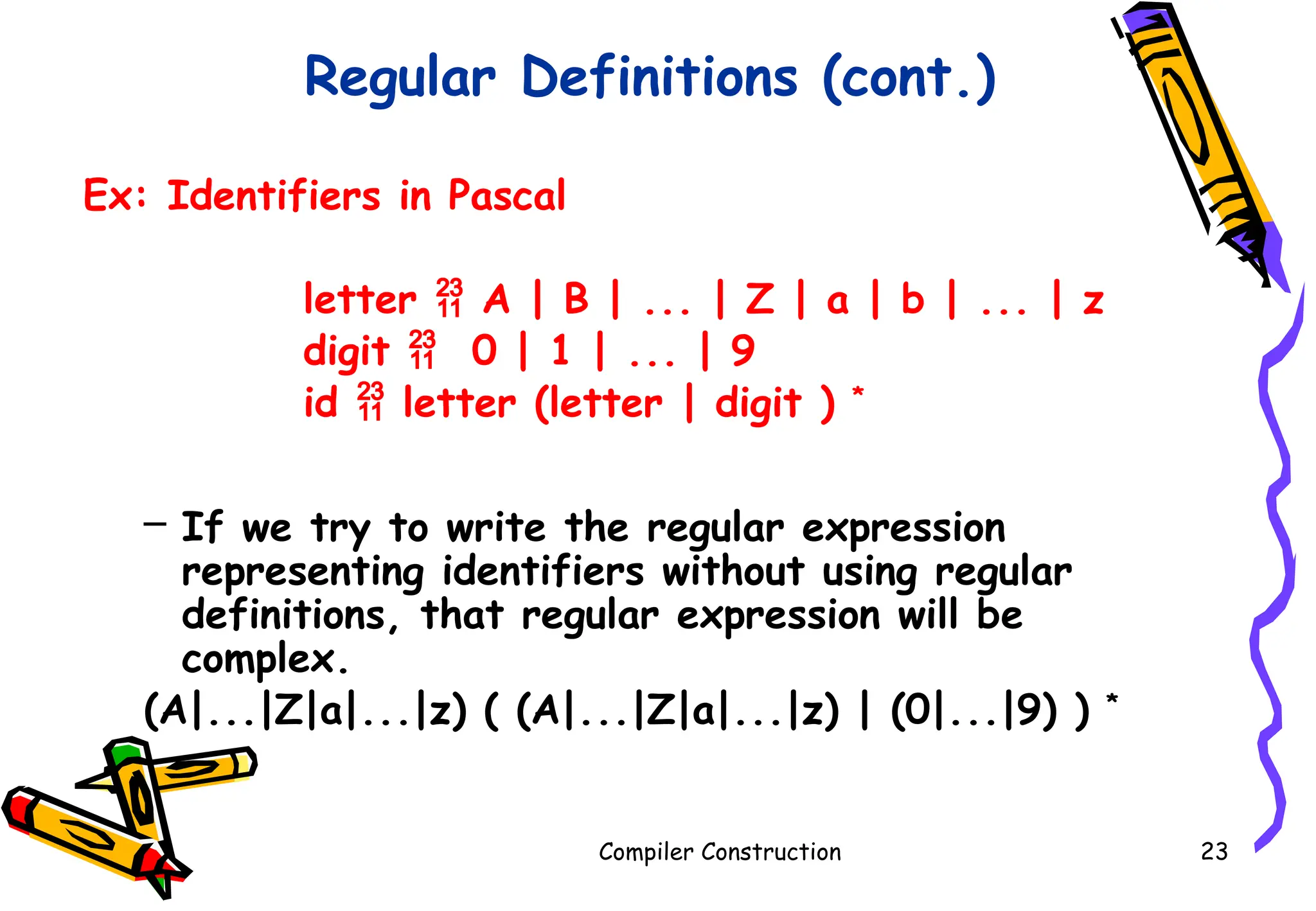 Regular Definitions (cont.)
Ex: Identifiers in Pascal
letter  A | B | ... | Z | a | b | ... | z
digit  0 | 1 | ... | 9
id  letter (letter | digit ) *
– If we try to write the regular expression
representing identifiers without using regular
definitions, that regular expression will be
complex.
(A|...|Z|a|...|z) ( (A|...|Z|a|...|z) | (0|...|9) ) *
Compiler Construction 23
 