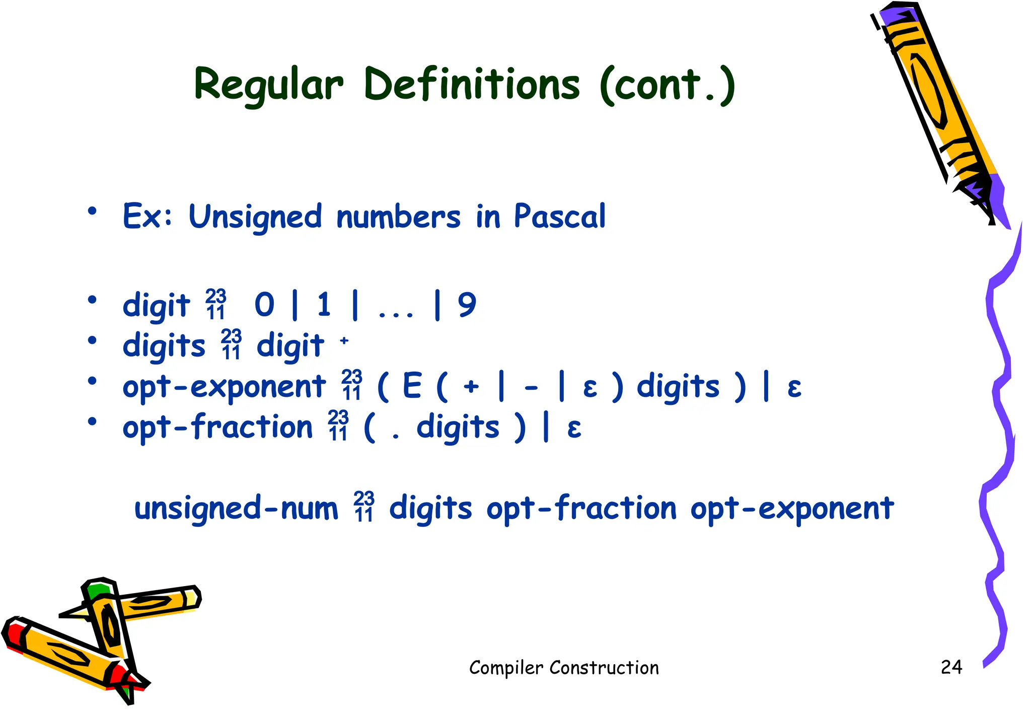 Regular Definitions (cont.)
• Ex: Unsigned numbers in Pascal
• digit  0 | 1 | ... | 9
• digits  digit +
• opt-exponent  ( E ( + | - | ε ) digits ) | ε
• opt-fraction  ( . digits ) | ε
unsigned-num  digits opt-fraction opt-exponent
Compiler Construction 24
 