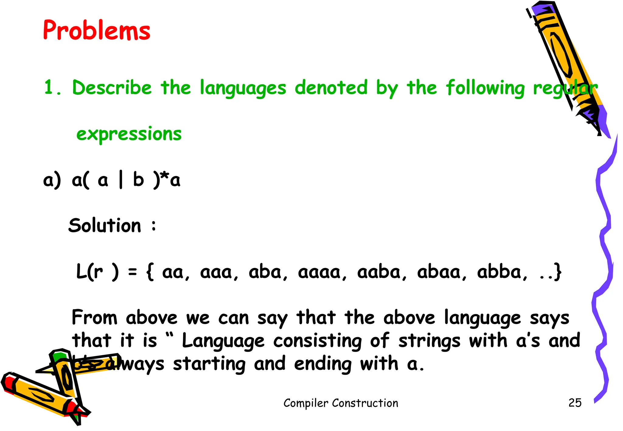 Compiler Construction 25
Problems
1. Describe the languages denoted by the following regular
expressions
a) a( a | b )*a
Solution :
L(r ) = { aa, aaa, aba, aaaa, aaba, abaa, abba, ..}
From above we can say that the above language says
that it is “ Language consisting of strings with a’s and
b’s always starting and ending with a.
 