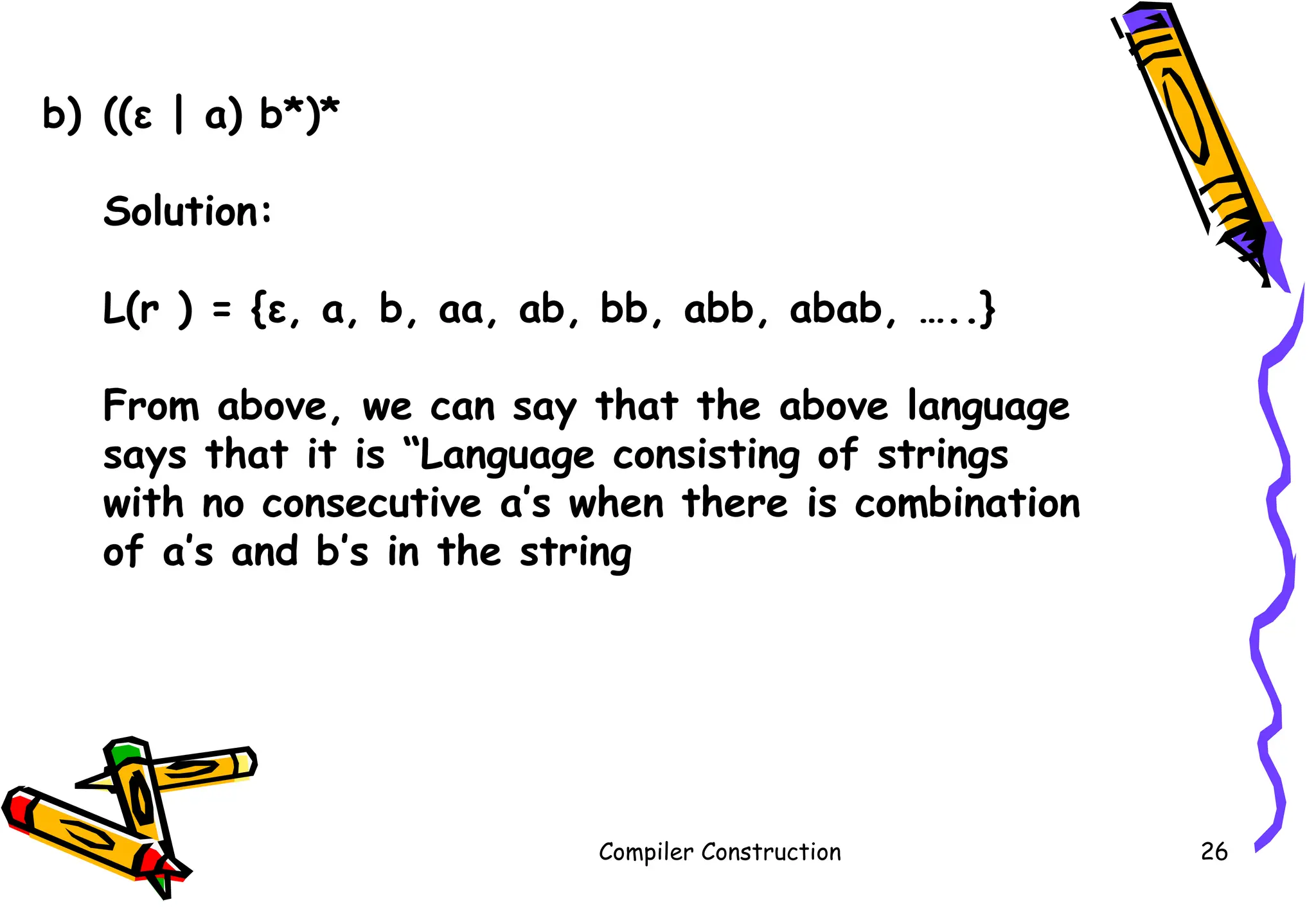 Compiler Construction 26
b) ((ε | a) b*)*
Solution:
L(r ) = {ε, a, b, aa, ab, bb, abb, abab, …..}
From above, we can say that the above language
says that it is “Language consisting of strings
with no consecutive a’s when there is combination
of a’s and b’s in the string
 