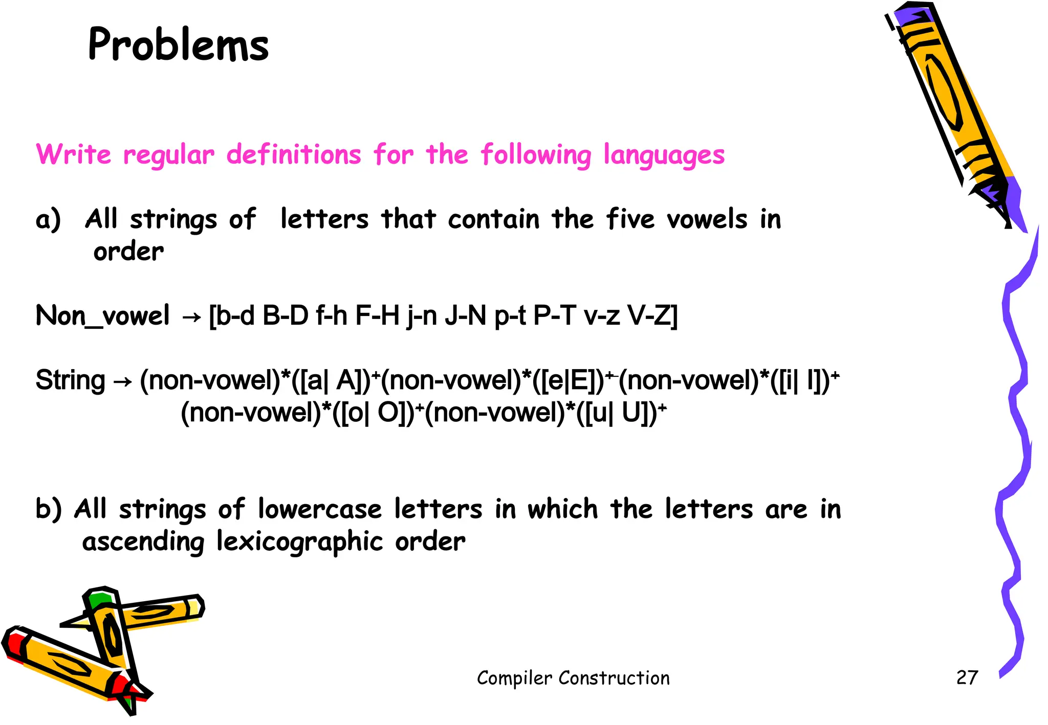 Problems
Compiler Construction 27
Write regular definitions for the following languages
a) All strings of letters that contain the five vowels in
order
Non_vowel → [b-d B-D f-h F-H j-n J-N p-t P-T v-z V-Z]
String → (non-vowel)*([a| A])+
(non-vowel)*([e|E])+
(non-vowel)*([i| I])+
(non-vowel)*([o| O])+
(non-vowel)*([u| U])+
b) All strings of lowercase letters in which the letters are in
ascending lexicographic order
 