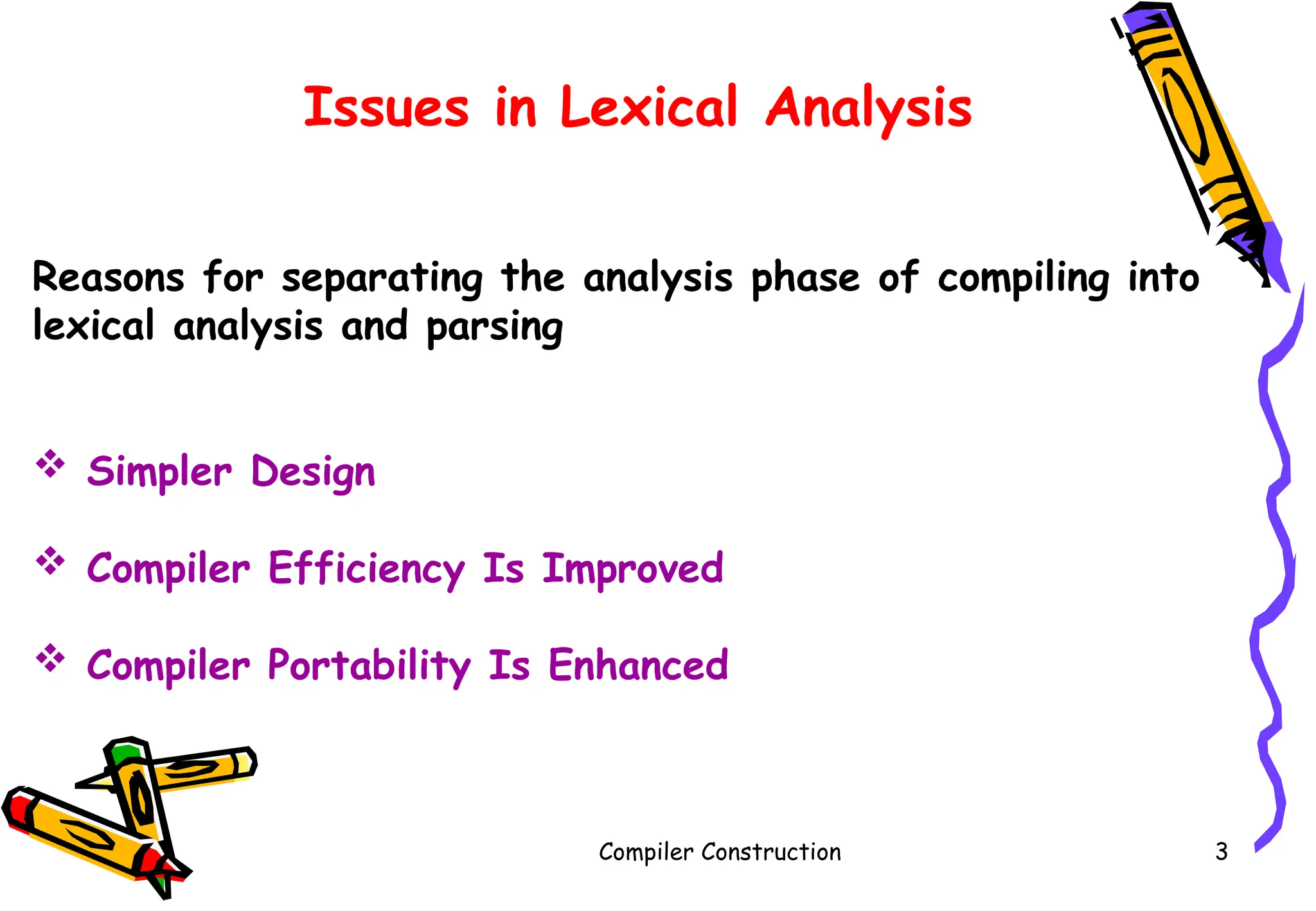 Compiler Construction 3
Issues in Lexical Analysis
Reasons for separating the analysis phase of compiling into
lexical analysis and parsing
 Simpler Design
 Compiler Efficiency Is Improved
 Compiler Portability Is Enhanced
 