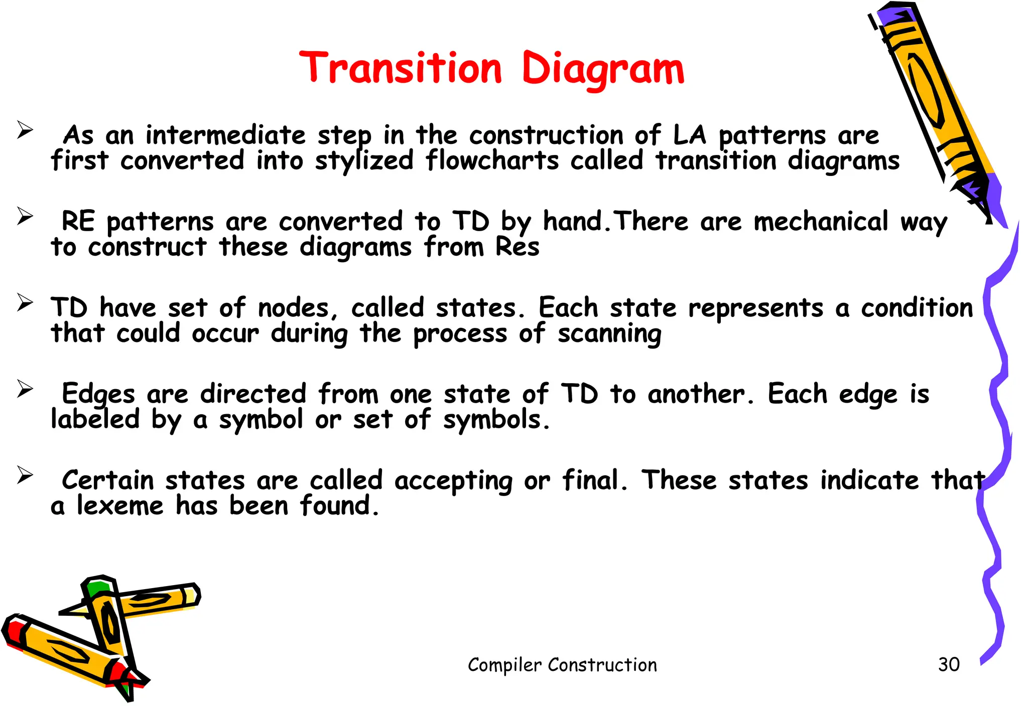 Transition Diagram
 As an intermediate step in the construction of LA patterns are
first converted into stylized flowcharts called transition diagrams
 RE patterns are converted to TD by hand.There are mechanical way
to construct these diagrams from Res
 TD have set of nodes, called states. Each state represents a condition
that could occur during the process of scanning
 Edges are directed from one state of TD to another. Each edge is
labeled by a symbol or set of symbols.
 Certain states are called accepting or final. These states indicate that
a lexeme has been found.
Compiler Construction 30
 