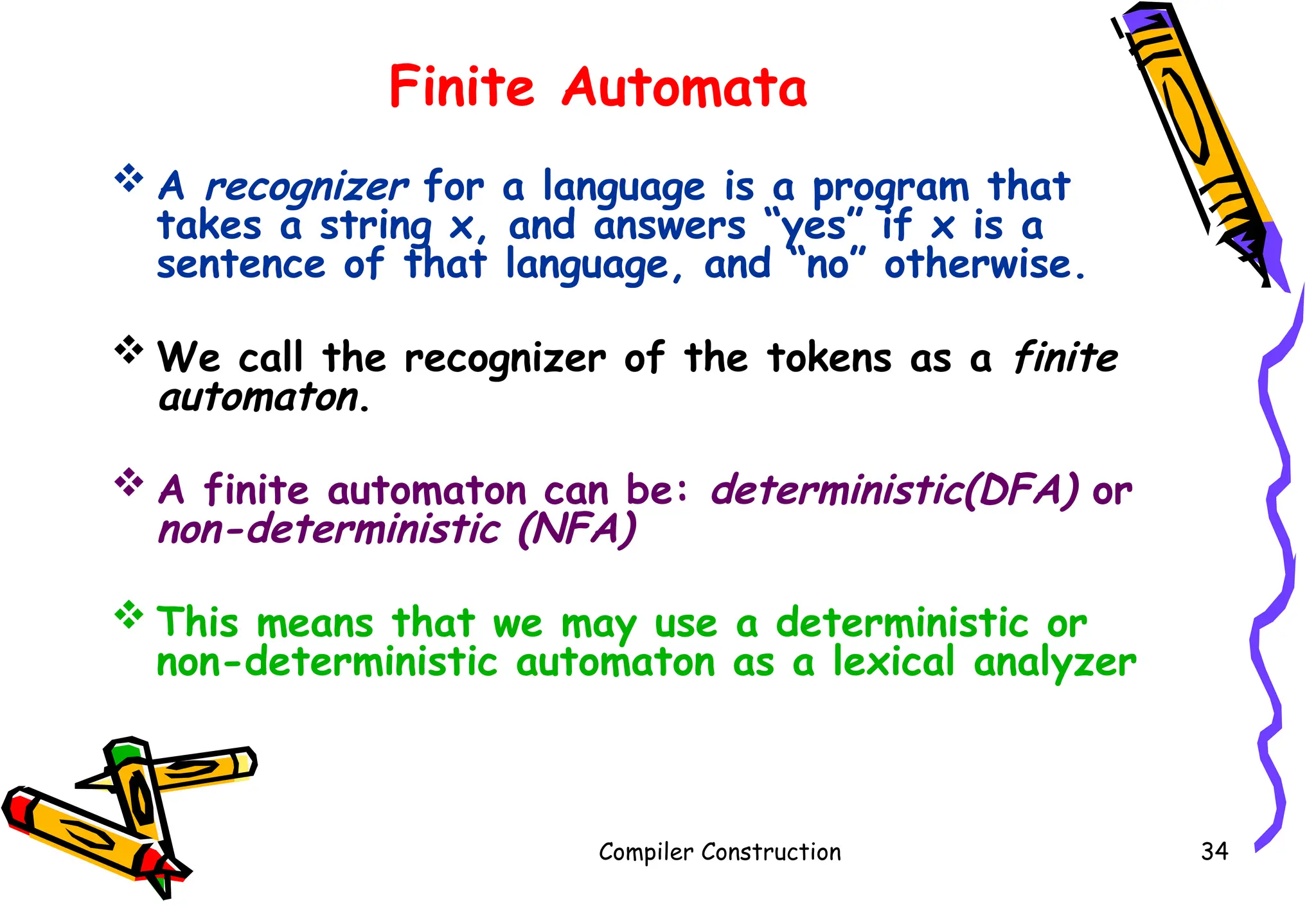 Finite Automata
 A recognizer for a language is a program that
takes a string x, and answers “yes” if x is a
sentence of that language, and “no” otherwise.
 We call the recognizer of the tokens as a finite
automaton.
 A finite automaton can be: deterministic(DFA) or
non-deterministic (NFA)
 This means that we may use a deterministic or
non-deterministic automaton as a lexical analyzer
Compiler Construction 34
 