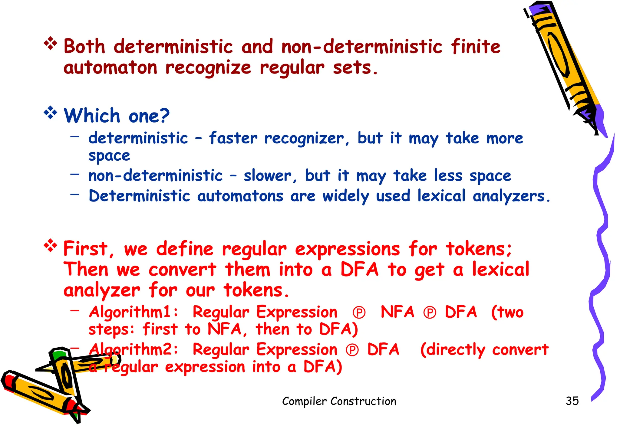  Both deterministic and non-deterministic finite
automaton recognize regular sets.
 Which one?
– deterministic – faster recognizer, but it may take more
space
– non-deterministic – slower, but it may take less space
– Deterministic automatons are widely used lexical analyzers.
 First, we define regular expressions for tokens;
Then we convert them into a DFA to get a lexical
analyzer for our tokens.
– Algorithm1: Regular Expression  NFA  DFA (two
steps: first to NFA, then to DFA)
– Algorithm2: Regular Expression  DFA (directly convert
a regular expression into a DFA)
Compiler Construction 35
 