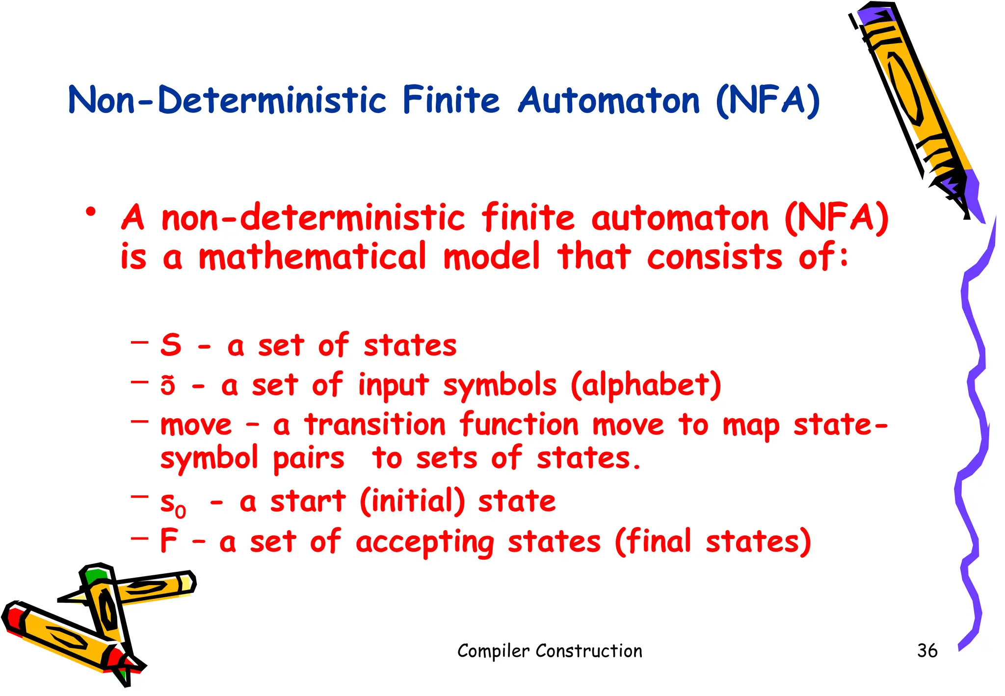 Non-Deterministic Finite Automaton (NFA)
• A non-deterministic finite automaton (NFA)
is a mathematical model that consists of:
– S - a set of states
–  - a set of input symbols (alphabet)
– move – a transition function move to map state-
symbol pairs to sets of states.
– s0 - a start (initial) state
– F – a set of accepting states (final states)
Compiler Construction 36
 