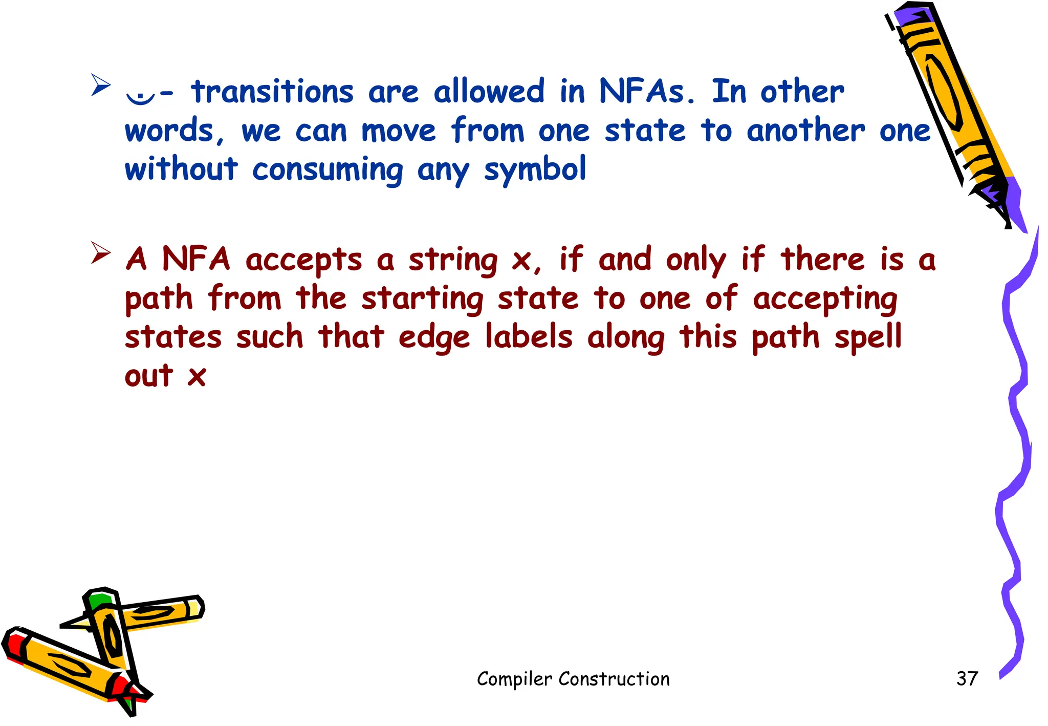  - transitions are allowed in NFAs. In other
words, we can move from one state to another one
without consuming any symbol
 A NFA accepts a string x, if and only if there is a
path from the starting state to one of accepting
states such that edge labels along this path spell
out x
Compiler Construction 37
 