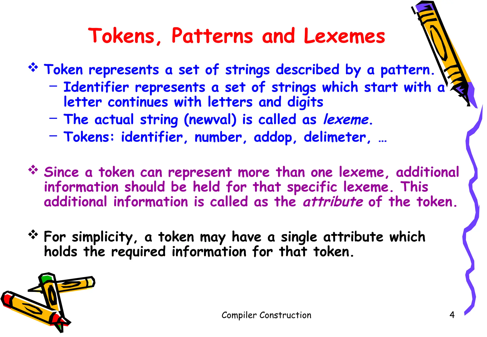 Tokens, Patterns and Lexemes
 Token represents a set of strings described by a pattern.
– Identifier represents a set of strings which start with a
letter continues with letters and digits
– The actual string (newval) is called as lexeme.
– Tokens: identifier, number, addop, delimeter, …
 Since a token can represent more than one lexeme, additional
information should be held for that specific lexeme. This
additional information is called as the attribute of the token.
 For simplicity, a token may have a single attribute which
holds the required information for that token.
Compiler Construction 4
 