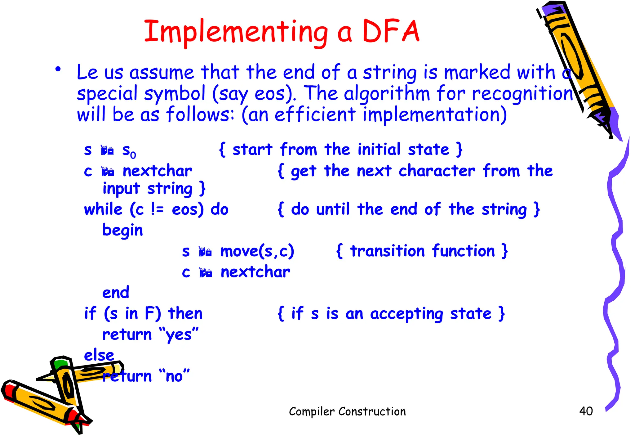 Implementing a DFA
• Le us assume that the end of a string is marked with a
special symbol (say eos). The algorithm for recognition
will be as follows: (an efficient implementation)
s  s0 { start from the initial state }
c  nextchar { get the next character from the
input string }
while (c != eos) do { do until the end of the string }
begin
s  move(s,c) { transition function }
c  nextchar
end
if (s in F) then { if s is an accepting state }
return “yes”
else
return “no”
Compiler Construction 40
 
