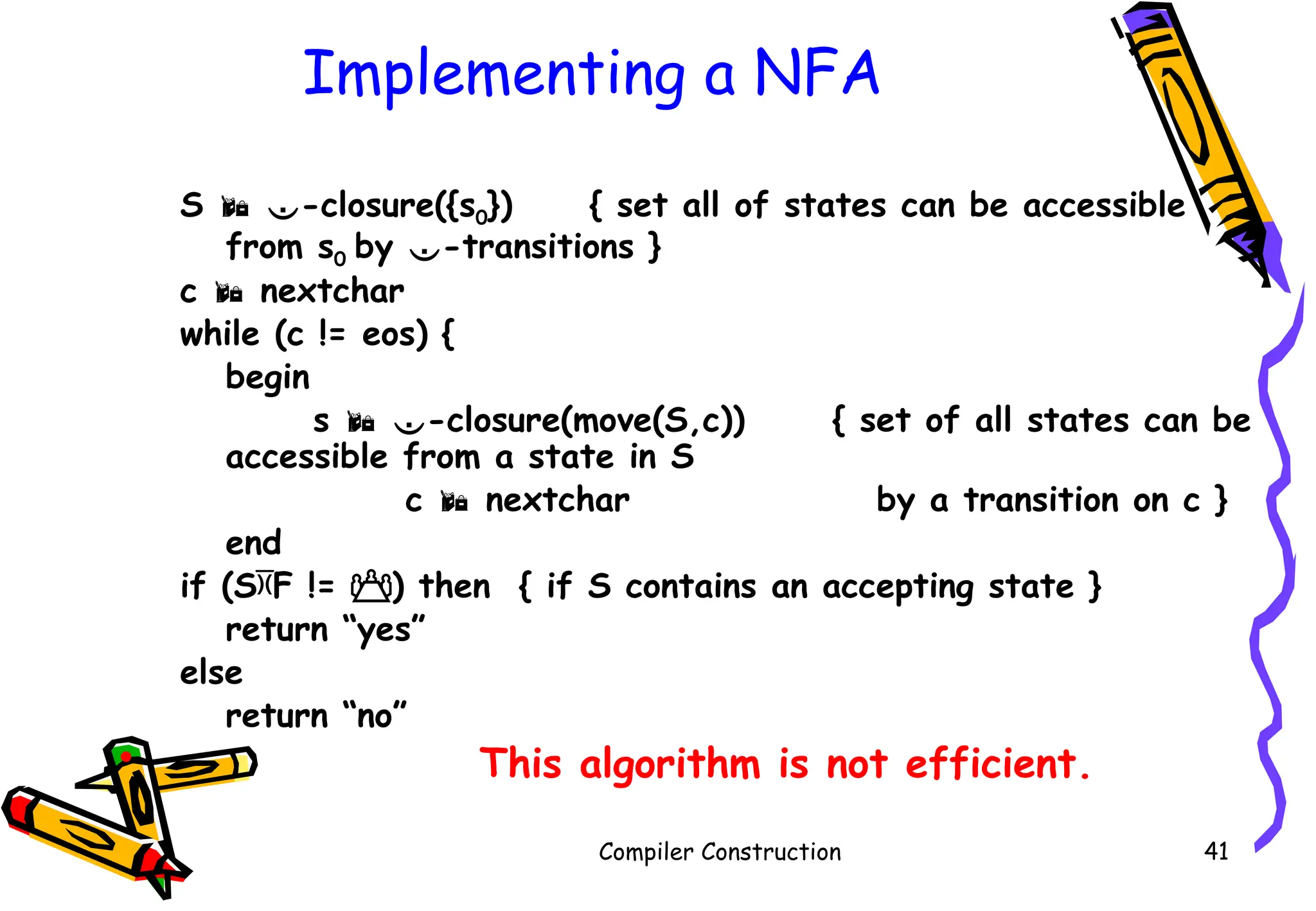 Implementing a NFA
S  -closure({s0}) { set all of states can be accessible
from s0 by -transitions }
c  nextchar
while (c != eos) {
begin
s  -closure(move(S,c)) { set of all states can be
accessible from a state in S
c  nextchar by a transition on c }
end
if (SF != ) then { if S contains an accepting state }
return “yes”
else
return “no”
• This algorithm is not efficient.
Compiler Construction 41
 