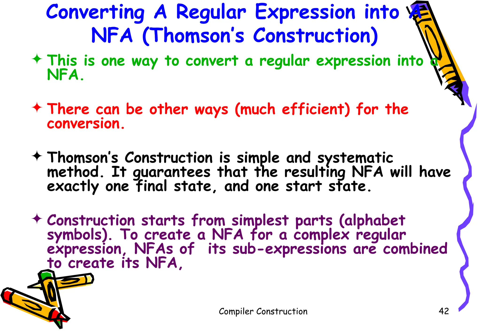 Converting A Regular Expression into A
NFA (Thomson’s Construction)
 This is one way to convert a regular expression into a
NFA.
 There can be other ways (much efficient) for the
conversion.
 Thomson’s Construction is simple and systematic
method. It guarantees that the resulting NFA will have
exactly one final state, and one start state.
 Construction starts from simplest parts (alphabet
symbols). To create a NFA for a complex regular
expression, NFAs of its sub-expressions are combined
to create its NFA,
Compiler Construction 42
 