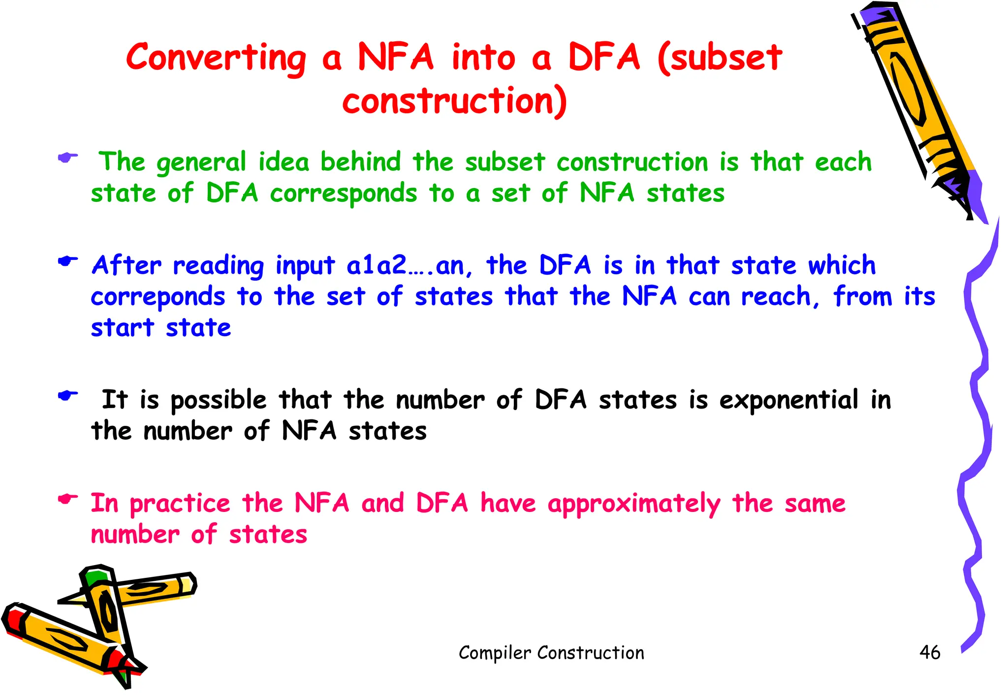 Converting a NFA into a DFA (subset
construction)
 The general idea behind the subset construction is that each
state of DFA corresponds to a set of NFA states
 After reading input a1a2….an, the DFA is in that state which
correponds to the set of states that the NFA can reach, from its
start state
 It is possible that the number of DFA states is exponential in
the number of NFA states
 In practice the NFA and DFA have approximately the same
number of states
Compiler Construction 46
 